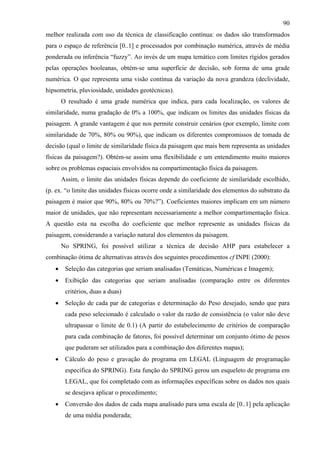 90
melhor realizada com uso da técnica de classificação contínua: os dados são transformados
para o espaço de referência [0..1] e processados por combinação numérica, através de média
ponderada ou inferência “fuzzy”. Ao invés de um mapa temático com limites rígidos gerados
pelas operações booleanas, obtém-se uma superfície de decisão, sob forma de uma grade
numérica. O que representa uma visão contínua da variação da nova grandeza (declividade,
hipsometria, pluviosidade, unidades geotécnicas).
       O resultado é uma grade numérica que indica, para cada localização, os valores de
similaridade, numa gradação de 0% a 100%, que indicam os limites das unidades físicas da
paisagem. A grande vantagem é que nos permite construir cenários (por exemplo, limite com
similaridade de 70%, 80% ou 90%), que indicam os diferentes compromissos de tomada de
decisão (qual o limite de similaridade física da paisagem que mais bem representa as unidades
físicas da paisagem?). Obtém-se assim uma flexibilidade e um entendimento muito maiores
sobre os problemas espaciais envolvidos na compartimentação física da paisagem.
       Assim, o limite das unidades físicas depende do coeficiente de similaridade escolhido,
(p. ex. “o limite das unidades físicas ocorre onde a similaridade dos elementos do substrato da
paisagem é maior que 90%, 80% ou 70%?”). Coeficientes maiores implicam em um número
maior de unidades, que não representam necessariamente a melhor compartimentação física.
A questão esta na escolha do coeficiente que melhor represente as unidades físicas da
paisagem, considerando a variação natural dos elementos da paisagem.
       No SPRING, foi possível utilizar a técnica de decisão AHP para estabelecer a
combinação ótima de alternativas através dos seguintes procedimentos cf INPE (2000):
   •    Seleção das categorias que seriam analisadas (Temáticas, Numéricas e Imagem);
   •    Exibição das categorias que seriam analisadas (comparação entre os diferentes
        critérios, duas a duas)
   •    Seleção de cada par de categorias e determinação do Peso desejado, sendo que para
        cada peso selecionado é calculado o valor da razão de consistência (o valor não deve
        ultrapassar o limite de 0.1) (A partir do estabelecimento de critérios de comparação
        para cada combinação de fatores, foi possível determinar um conjunto ótimo de pesos
        que puderam ser utilizados para a combinação dos diferentes mapas);
   •    Cálculo do peso e gravação do programa em LEGAL (Linguagem de programação
        específica do SPRING). Esta função do SPRING gerou um esqueleto de programa em
        LEGAL, que foi completado com as informações específicas sobre os dados nos quais
        se desejava aplicar o procedimento;
   •    Conversão dos dados de cada mapa analisado para uma escala de [0..1] pela aplicação
        de uma média ponderada;
 