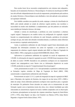92
     Para escalas locais faz-se necessário complementá-las com sistemas mais adequados,
baseados em levantamentos florísticos e fitosociológicos. O sistema de classificação do IBGE
tem sido utilizado independentemente da escala de mapeamento, principalmente pela ausência
de estudos florísticos e fitosociológicos mais detalhados e tem sido aplicado como parâmetro
na Legislação Ambiental.
     Este trabalho considera essa questão da escala, emprega o sistema de classificação do
IBGE, pelo método adotado no estudo da cobertura vegetal pretérita, mas reconhece a
necessidade de estudos mais detalhados e complementares, que não puderam ser realizados
neste trabalho por limitações técnicas e de tempo.
     Adotado o sistema de classificação, o problema era como reconstituir a cobertura
vegetal original. Empregou-se um modelo teórico da configuração da vegetação original
baseado na compartimentação dos ambientes de cada formação, partindo-se do princípio
ecológico de que, não tendo sido alterados irremediavelmente, os ambientes ainda refletiriam
em sua maioria a vegetação natural primitiva.
     Assim, os parâmetros ambientais de cada formação vegetal foram determinados pela
integração das informações constantes nas cartas de vegetação e nos parâmetros de
mapeamento da cobertura vegetal original adotados pelo IBGE no Mapa de Vegetação do
Brasil (IBGE, 1988) e empregados no projeto RADAMBRASIL (Brasil, 1983).
     Aplicaram-se os parâmetros ambientais da vegetação na escala de mapeamento de
1:50.000. As informações do mapa de vegetação na escala 1:250.000 foram transpostas à base
de dados na escala 1:50.000, baseando-se nos parâmetros ecológicos de seu mapeamento
original, mas empregando-se esses fatores com as informações disponíveis na escala
1:50.000, produzidas na etapa de “Compartimentação física da paisagem”.
     Assim, primeiramente na seção 3.2.11.1 são apresentados os parâmetros ambientais para
as formações vegetais extraídos do Mapa de Vegetação do Brasil (IBGE, 1988)
caracterizando o compartimento ambiental de cada formação.
     Posteriormente na seção 3.2.11.2, a partir da integração do mapa de vegetação do IBGE
para o Município, dos registros da literatura, dos mapas de uso das terras (1953 e 2000) e
dados de campo, foram elaborados parâmetros ecológicos mais específicos para a vegetação
do município. Os parâmetros foram checados em campo com os remanescentes de cada
formação vegetal, com as toponímias (nome dos sítios, rios e demais localidades que estão
relacionados às características originais do local) e também comparados com as observações
na literatura, principalmente na descrição dos viajantes naturalistas Auguste de Saint-Hilaire
(1974 e 1976), Johan Baptist von Spix, Carl Friedrich von Martius (1976), Johan Moritz
Rugendas e Augusto Emilio Zaluar (Zaluar, 1953).
 