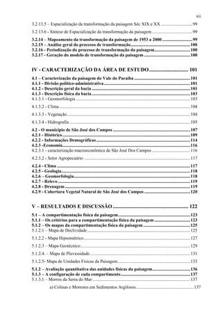 xii
3.2.13.5 – Espacialização da transformação da paisagem Séc XIX e XX ............................99
3.2.13.6 - Síntese de Espacialização da transformação da paisagem ....................................99
3.2.14 – Mapeamento da transformação da paisagem de 1953 a 2000 ...........................99
3.2.15 – Análise geral do processo de transformação.....................................................100
3.2.16 - Periodização do processo de transformação da paisagem................................100
3.2.17 - Geração do modelo de transformação da paisagem .........................................100


IV - CARACTERIZAÇÃO DA ÁREA DE ESTUDO .............................. 101
4.1 – Caracterização da paisagem do Vale do Paraíba ..................................................101
4.1.1 - Divisão político-administrativa .............................................................................101
4.1.2 - Descrição geral da bacia ........................................................................................101
4.1.3 - Descrição física da bacia ........................................................................................103
4.1.3.1 - Geomorfologia ......................................................................................................103
4.1.3.2 - Clima .....................................................................................................................104
4.1.3.3 - Vegetação ..............................................................................................................104
4.1.3.4 - Hidrografia ............................................................................................................105
4.2 - O município de São José dos Campos .....................................................................107
4.2.1 - Histórico ..................................................................................................................109
4.2.2 - Informações Demográficas ....................................................................................114
4.2.3 -Economia..................................................................................................................116
4.2.3.1 - caracterização macroeconômica de São José Dos Campos ..................................116
4.2.3.2 - Setor Agropecuário ...............................................................................................117
4.2.4 - Clima .......................................................................................................................117
4.2.5 - Geologia...................................................................................................................118
4.2.6 – Geomorfologia........................................................................................................118
4.2.7 - Relevo ......................................................................................................................119
4.2.8 - Drenagem ................................................................................................................119
4.2.9 - Cobertura Vegetal Natural de São José dos Campos .........................................120


V – RESULTADOS E DISCUSSÃO .......................................................... 122
5.1 – A compartimentação física da paisagem ................................................................123
5.1.1 – Os critérios para a compartimentação física da paisagem ................................123
5.1.2 – Os mapas da compartimentação física da paisagem ..........................................125
5.1.2.1 – Mapa de Declividade ............................................................................................125
5.1.2.2 - Mapa Hipsométrico ...............................................................................................127
5.1.2.3 – Mapa Geotécnico..................................................................................................129
5.1.2.4. – Mapa de Pluviosidade..........................................................................................131
5.1.2.5- Mapa de Unidades Físicas da Paisagem.................................................................133
5.1.2 – Avaliação quantitativa das unidades físicas da paisagem..................................136
5.1.3 – A configuração de cada compartimento..............................................................137
5.1.3.1 – Morros da Serra do Mar .......................................................................................137
              a) Colinas e Morrotes em Sedimentos Argilosos ................................................... 137
 