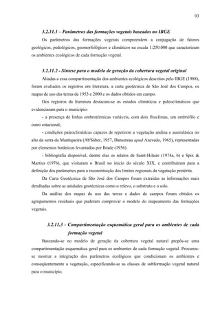 93


      3.2.11.1 – Parâmetros das formações vegetais baseados no IBGE
      Os parâmetros das formações vegetais compreendem a conjugação de fatores
geológicos, pedológicos, geomorfológicos e climáticos na escala 1:250.000 que caracterizam
os ambientes ecológicos de cada formação vegetal.


      3.2.11.2 - Síntese para o modelo de geração da cobertura vegetal original
      Aliadas a essa compartimentação dos ambientes ecológicos descritos pelo IBGE (1988),
foram avaliados os registros em literatura, a carta geotécnica de São José dos Campos, os
mapas de uso das terras de 1953 e 2000 e os dados obtidos em campo.
      Dos registros da literatura destacam-se os estudos climáticos e paleoclimáticos que
evidenciaram para o município:
      - a presença de linhas ombrotérmicas variáveis, com dois fitoclimas, um ombrófilo e
outro estacional;
      - condições paleoclimáticas capazes de repetirem a vegetação andina e australásica no
alto da serra da Mantiqueira (Ab'Sáber, 1957, Dansereau apud Azevedo, 1965), representadas
por elementos botânicos levantados por Brade (1956).
      - bibliografia disponível, dentre elas os relatos de Saint-Hilaire (1974a, b) e Spix &
Martius (1976), que visitaram o Brasil no inicio do século XIX, e contribuíram para a
definição dos parâmetros para a reconstituição dos limites regionais da vegetação pretérita.
      Da Carta Geotécnica de São José dos Campos foram extraídas as informações mais
detalhadas sobre as unidades geotécnicas como o relevo, o substrato e o solo.
      Da análise dos mapas de uso das terras e dados de campos foram obtidos os
agrupamentos residuais que puderam comprovar o modelo do mapeamento das formações
vegetais.


            3.2.11.3 - Compartimentação esquemática geral para os ambientes de cada
                     formação vegetal
      Baseando-se no modelo de geração da cobertura vegetal natural propôs-se uma
compartimentação esquemática geral para os ambientes de cada formação vegetal. Procurou-
se mostrar a integração dos parâmetros ecológicos que condicionam os ambientes e
conseqüentemente a vegetação, especificando-se as classes de subformação vegetal natural
para o município.
 