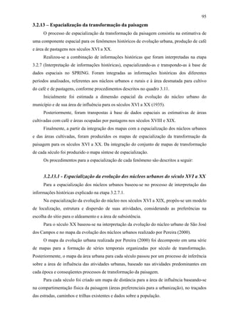 95
3.2.13 – Espacialização da transformação da paisagem
      O processo de espacialização da transformação da paisagem consistiu na estimativa de
uma componente espacial para os fenômenos históricos de evolução urbana, produção de café
e área de pastagens nos séculos XVI a XX.
      Realizou-se a combinação de informações históricas que foram interpretadas na etapa
3.2.7 (Interpretação de informações históricas), espacializando-as e transpondo-as à base de
dados espaciais no SPRING. Foram integradas as informações históricas dos diferentes
períodos analisados, referentes aos núcleos urbanos e rurais e à área desmatada para cultivo
do café e de pastagens, conforme procedimentos descritos no quadro 3.11.
      Inicialmente foi estimada a dimensão espacial da evolução do núcleo urbano do
município e de sua área de influência para os séculos XVI a XX (1935).
      Posteriormente, foram transpostas à base de dados espaciais as estimativas de áreas
cultivadas com café e áreas ocupadas por pastagens nos séculos XVIII e XIX.
      Finalmente, a partir da integração dos mapas com a espacialização dos núcleos urbanos
e das áreas cultivadas, foram produzidos os mapas de espacialização da transformação da
paisagem para os séculos XVI a XX. Da integração do conjunto de mapas de transformação
de cada século foi produzido o mapa síntese de espacialização.
      Os procedimentos para a espacialização de cada fenômeno são descritos a seguir:


      3.2.13.1 - Espacialização da evolução dos núcleos urbanos do século XVI a XX
      Para a espacialização dos núcleos urbanos baseou-se no processo de interpretação das
informações históricas explicado na etapa 3.2.7.1.
      Na espacialização da evolução do núcleo nos séculos XVI a XIX, propôs-se um modelo
de localização, estrutura e dispersão de suas atividades, considerando as preferências na
escolha do sítio para o aldeamento e a área de subsistência.
      Para o século XX baseou-se na interpretação da evolução do núcleo urbano de São José
dos Campos e no mapa da evolução dos núcleos urbanos realizado por Pereira (2000).
      O mapa da evolução urbana realizada por Pereira (2000) foi decomposto em uma série
de mapas para a formação de séries temporais organizadas por século de transformação.
Posteriormente, o mapa da área urbana para cada século passou por um processo de inferência
sobre a área de influência das atividades urbanas, baseado nas atividades predominantes em
cada época e conseqüentes processos de transformação da paisagem.
      Para cada século foi criado um mapa de distância para a área de influência baseando-se
na compartimentação física da paisagem (áreas preferenciais para a urbanização), no traçados
das estradas, caminhos e trilhas existentes e dados sobre a população.
 
