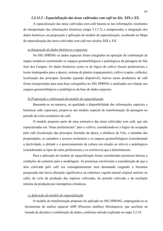 97
     3.2.13.2 - Espacialização das áreas cultivadas com café no Séc. XIX e XX.
       A espacialização das áreas cultivadas com café baseou-se nas informações resultantes
da interpretação das informações históricas (etapa 3.2.7.2) e compreendeu a integração dos
dados históricos, na proposição e aplicação do modelo de espacialização, resultando no Mapa
de espacialização das áreas cultivadas com café nos séculos XIX e XX.

   a) Integração de dados históricos e espaciais
       No SIG SPRING os dados espaciais foram integrados na operação de combinação de
mapas temáticos constituindo os espaços geomorfológicos e pedológicos da paisagem de São
José dos Campos. Os dados históricos como os de lógica de cultivo (locais preferenciais e
locais inadequados para a época), sistema de plantio (espaçamento), cultivo (capins, colheita),
localização das principais fazendas (quando disponível), bairros rurais produtores de café
foram transportados para uma base cartográfica no SIG SPRING e analisados em relação aos
espaços geomorfológicos e pedológicos da base de dados espaciais.

   b) Proposição e elaboração do modelo de espacialização
       Baseando-se na natureza, na qualidade e disponibilidade das informações espaciais e
históricas (não espaciais), propôs-se um modelo espacial de transformação da paisagem no
período do ciclo econômico do café.
       O modelo proposto parte de uma estimativa das áreas cultivadas com café, que são
espacializadas em “áreas preferenciais” para o cultivo, considerando-se a lógica de ocupação
pelo café (localização das principais fazendas da época, a distância da Vila, o tamanho das
propriedades, os caminhos e acessos existentes) e os espaços geomorfológicos (considerando
a declividade, a altitude e o posicionamento da cultura em relação ao relevo) e pedológicos
(considerando os tipos de solos preferenciais e os restritivos) que a determinaram.
       Para a aplicação do modelo de espacialização foram consideradas premissas básicas e
condições de contorno para a modelagem. As premissas envolveram a consideração de que a
área cultivada pelo café era conseqüentemente área desmatada (segundo a literatura
pesquisada não havia alteração significativa na cobertura vegetal natural original anterior ao
café), do ciclo de produção das espécies cultivadas, do período cultivado e da oscilação
mínima da produção por intempéries climáticas.


   c) Aplicação do modelo de espacialização
       O modelo de transformação proposto foi aplicado no SIG SPRING, empregando-se as
 ferramentas de análise espacial AHP (Processo analítico Hierárquico), que auxiliam na
 tomada de decisões e combinação de dados, conforme método explicado na etapa 3.2.10.
 