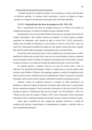 98
   d) Espacialização da transformação da paisagem
       O modelo gerado foi avaliado em relação à sua consistência e as áreas cultivadas para
 os diferentes períodos. As mesmas foram mensuradas e através de álgebra de mapas
 geraram-se os mapas de transformação da paisagem para os períodos analisados.

     3.2.13.3 –Espacialização das áreas de pastagem no Séc. XIX e XX.
     Para a espacialização das áreas de pastagem baseou-se no histórico do modelo de
ocupação pela pecuária e no número de cabeças de gado e produção leiteira.
     Historicamente, houve dois períodos distintos da pecuária no município de São José dos
Campos relacionados a dois modelos distintos de ocupação: Um inicial, ligado ao próprio
surgimento do aldeamento como fazenda de gado no século XVI e XVII, relacionado à
criação como atividade de subsistência e outro período no final do século XIX e início do
século XX, relacionado à decadência da cultura do café, quando a maioria das áreas ocupadas
pelo café foi transformada em pastagens, principalmente para a pecuária leiteira.
     No período inicial as primeiras áreas a serem ocupadas para a pecuária foram as colinas
tabuliformes cobertas pelo cerrado (SAA), que com seu extrato herbáceo contínuo compunha
áreas de pastagem natural. O modelo de ocupação nesse período estava relacionado ao manejo
do fogo no cerrado e às atividades de extração de madeira para lenha e carvão no cerrado.
     No segundo período a ocupação iniciou-se nas áreas de morros onde o café era
cultivado e foi substituído pela pastagem e depois se ampliou para as áreas de grotões ainda
cobertas e pela FESMar e FESmant. Esta ampliação seguindo o modelo de ocupação pecuária
onde era precisa tornar a fazenda numa área completamente “limpa” de capoeira e de grotões
florestados causou um dos maiores impactos ambientais na história da paisagem joseense.
     Adotada a lógica de ocupação, passou-se a avaliação de dados quantitativos de
produção ou número de cabeças de gado que revelassem algum indício para a espacialização
da área ocupada por pastagens. Foram encontradas informações no início do século XX sobre
fazendas de gado no “Almanach de São José dos Campos”, de 1922 (Monteiro, 1922) e no
“Álbum de São José dos Campos” (Caldera, 1934). Nestes documentos foram encontradas
informações sobre as principais fazendas do município sua área e número de cabeças de gado.
     Assim, após a estimativa de área ocupada por pastagem simulou-se o modelo de
ocupação pela pecuária, espacializando os compartimentos ocupados e inferindo sobre as
áreas ocupadas pelas pastagens.
 