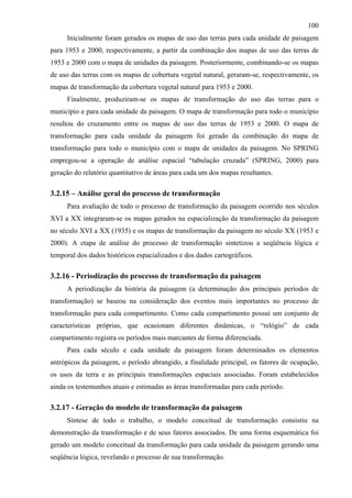 100
     Inicialmente foram gerados os mapas de uso das terras para cada unidade de paisagem
para 1953 e 2000, respectivamente, a partir da combinação dos mapas de uso das terras de
1953 e 2000 com o mapa de unidades da paisagem. Posteriormente, combinando-se os mapas
de uso das terras com os mapas de cobertura vegetal natural, geraram-se, respectivamente, os
mapas de transformação da cobertura vegetal natural para 1953 e 2000.
     Finalmente, produziram-se os mapas de transformação do uso das terras para o
município e para cada unidade da paisagem. O mapa de transformação para todo o município
resultou do cruzamento entre os mapas de uso das terras de 1953 e 2000. O mapa de
transformação para cada unidade da paisagem foi gerado da combinação do mapa de
transformação para todo o município com o mapa de unidades da paisagem. No SPRING
empregou-se a operação de análise espacial “tabulação cruzada” (SPRING, 2000) para
geração do relatório quantitativo de áreas para cada um dos mapas resultantes.

3.2.15 – Análise geral do processo de transformação
     Para avaliação de todo o processo de transformação da paisagem ocorrido nos séculos
XVI a XX integraram-se os mapas gerados na espacialização da transformação da paisagem
no século XVI a XX (1935) e os mapas de transformação da paisagem no século XX (1953 e
2000). A etapa de análise do processo de transformação sintetizou a seqüência lógica e
temporal dos dados históricos espacializados e dos dados cartográficos.

3.2.16 - Periodização do processo de transformação da paisagem
     A periodização da história da paisagem (a determinação dos principais períodos de
transformação) se baseou na consideração dos eventos mais importantes no processo de
transformação para cada compartimento. Como cada compartimento possui um conjunto de
características próprias, que ocasionam diferentes dinâmicas, o “relógio” de cada
compartimento registra os períodos mais marcantes de forma diferenciada.
     Para cada século e cada unidade da paisagem foram determinados os elementos
antrópicos da paisagem, o período abrangido, a finalidade principal, os fatores de ocupação,
os usos da terra e as principais transformações espaciais associadas. Foram estabelecidos
ainda os testemunhos atuais e estimadas as áreas transformadas para cada período.

3.2.17 - Geração do modelo de transformação da paisagem
     Síntese de todo o trabalho, o modelo conceitual de transformação consistiu na
demonstração da transformação e de seus fatores associados. De uma forma esquemática foi
gerado um modelo conceitual da transformação para cada unidade da paisagem gerando uma
seqüência lógica, revelando o processo de sua transformação.
 