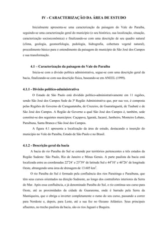 IV - CARACTERIZAÇÃO DA ÁREA DE ESTUDO

       Inicialmente apresenta-se uma caracterização da paisagem do Vale do Paraíba,
seguindo-se uma caracterização geral do município (o seu histórico, sua localização, situação,
caracterização socioeconômica) e finalizando-se com uma descrição de seu quadro natural
(clima, geologia, geomorfologia, pedologia, hidrografia, cobertura vegetal natural),
procedimento básico para o entendimento da paisagem do município de São José dos Campos
e sua transformação.


      4.1 – Caracterização da paisagem do Vale do Paraíba
       Inicia-se com a divisão política administrativa, segue-se com uma descrição geral da
bacia, finalizando-se com sua descrição física, baseando-se em ANEEL (1999).


4.1.1 - Divisão político-administrativa
       O Estado de São Paulo está dividido político-administrativamente em 11 regiões,
sendo São José dos Campos Sede da 3ª Região Administrativa que, por sua vez, é composta
pelas Regiões de Governo de Caraguatatuba, de Cruzeiro, de Guaratinguetá, de Taubaté e de
São José dos Campos. A Região de Governo a qual São José dos Campos é, também, sede
constitui-se dos seguintes municípios: Caçapava, Igaratá, Jacareí, Jambeiro, Monteiro Lobato,
Paraibuna, Santa Branca e São José dos Campos.
       A figura 4.1 apresenta a localização da área de estudo, destacando a inserção do
município no Vale do Paraíba, Estado de São Paulo e no Brasil.


4.1.2 - Descrição geral da bacia
      A bacia do rio Paraíba do Sul se estende por territórios pertencentes a três estados da
Região Sudeste: São Paulo, Rio de Janeiro e Minas Gerais. A parte paulista da bacia está
localizada entre as coordenadas 22o24’ e 23o39’ de latitude Sul e 44o10’ e 46o26’ de longitude
Oeste, abrangendo uma área de drenagem de 13.605 km2.
      O rio Paraíba do Sul é formado pela confluência dos rios Paraitinga e Paraibuna, que
têm seus cursos orientados na direção Sudoeste, ao longo dos contrafortes interiores da Serra
do Mar. Após essa confluência, e já denominado Paraíba do Sul, o rio continua seu curso para
Oeste, até as proximidades da cidade de Guararema, onde é barrado pela Serra da
Mantiqueira, que o obriga a inverter completamente o rumo do seu curso, passando a correr
para Nordeste e, depois, para Leste, até a sua foz no Oceano Atlântico. Seus principais
afluentes, no trecho paulista da bacia, são os rios Jaguari e Buquira.
 