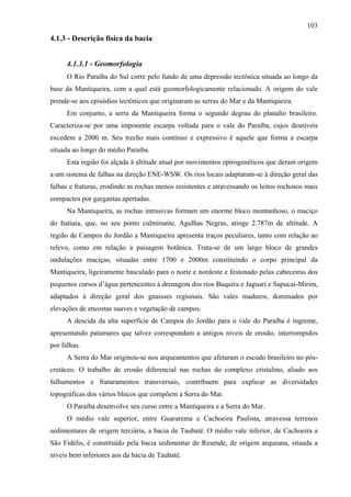 103
4.1.3 - Descrição física da bacia


      4.1.3.1 - Geomorfologia
      O Rio Paraíba do Sul corre pelo fundo de uma depressão tectônica situada ao longo da
base da Mantiqueira, com a qual está geomorfologicamente relacionado. A origem do vale
prende-se aos episódios tectônicos que originaram as serras do Mar e da Mantiqueira.
      Em conjunto, a serra da Mantiqueira forma o segundo degrau do planalto brasileiro.
Caracteriza-se por uma imponente escarpa voltada para o vale do Paraíba, cujos desníveis
excedem a 2000 m. Seu trecho mais contínuo e expressivo é aquele que forma a escarpa
situada ao longo do médio Paraíba.
      Esta região foi alçada à altitude atual por movimentos epirogenéticos que deram origem
a um sistema de falhas na direção ENE-WSW. Os rios locais adaptaram-se à direção geral das
falhas e fraturas, erodindo as rochas menos resistentes e atravessando os leitos rochosos mais
compactos por gargantas apertadas.
      Na Mantiqueira, as rochas intrusivas formam um enorme bloco montanhoso, o maciço
do Itatiaia, que, no seu ponto culminante, Agulhas Negras, atinge 2.787m de altitude. A
região de Campos do Jordão a Mantiqueira apresenta traços peculiares, tanto com relação ao
relevo, como em relação à paisagem botânica. Trata-se de um largo bloco de grandes
ondulações maciças, situadas entre 1700 e 2000m constituindo o corpo principal da
Mantiqueira, ligeiramente basculado para o norte e nordeste e festonado pelas cabeceiras dos
pequenos cursos d’água pertencentes à drenagem dos rios Buquira e Jaguari e Sapucaí-Mirim,
adaptados à direção geral dos gnaisses regionais. São vales maduros, dominados por
elevações de encostas suaves e vegetação de campos.
      A descida da alta superfície de Campos do Jordão para o vale do Paraíba é íngreme,
apresentando patamares que talvez correspondam a antigos níveis de erosão, interrompidos
por falhas.
      A Serra do Mar originou-se nos arqueamentos que afetaram o escudo brasileiro no pós-
cretáceo. O trabalho de erosão diferencial nas rochas do complexo cristalino, aliado aos
falhamentos e fraturamentos transversais, contribuem para explicar as diversidades
topográficas dos vários blocos que compõem a Serra do Mar.
      O Paraíba desenvolve seu curso entre a Mantiqueira e a Serra do Mar.
      O médio vale superior, entre Guararema e Cachoeira Paulista, atravessa terrenos
sedimentares de origem terciária, a bacia de Taubaté. O médio vale inferior, de Cachoeira a
São Fidélis, é constituído pela bacia sedimentar de Resende, de origem arqueana, situada a
níveis bem inferiores aos da bacia de Taubaté.
 