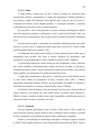 104
         4.1.3.2 - Clima
         A região Sudeste é aquela que, em todo o Brasil, se destaca por apresentar maior
diversificação climática, considerando-se o regime das temperaturas. Estando localizada na
zona tropical, a região está submetida a forte radiação solar, o que, por sua vez, favorece a
evaporação das enormes massas líquidas presentes. A evaporação acentuada e a posterior
condensação provocam chuvas mais ou menos freqüentes.
         Por outro lado, o relevo local apresenta os maiores contrastes morfológicos do Brasil:
entre altas superfícies cristalinas e sedimentares, ocorre o amplo vale do Paraíba. Este é um
fator que favorece as precipitações, uma vez que ele atua no sentido de aumentar a turbulência
do ar.
         Na maior parte da região, o clima pode ser considerado subtropical quente, com verões
chuvosos e invernos secos. A temperatura média anual situa-se acima de 21o, sendo a média
anual de umidade relativa do ar superior a 70%.
         A configuração das isoietas anuais médias no trecho paulista da bacia, indica que as
precipitações mais elevadas, bem como as maiores diferenças de precipitação, estão
associadas às serras da Mantiqueira (1.300 a 2.000mm) e do Mar (1.300 a 2.800mm).
         A conformação espacial das isoietas mostra que elas acompanham o relevo, indicando
que o efeito orográfico é determinante para a gênese das chuvas na região. A razão para a
ocorrência de maiores valores e maiores diferenças na região da Serra do Mar, é que, além do
efeito orográfico, há a penetração de ar úmido proveniente do oceano.
         A região plana situada entre as duas serras, e conhecida como Vale do Paraíba, possui
os mais baixos índices de precipitação da bacia, oscilando entre 1.200 e 1.300mm,
apresentando distribuição bastante uniforme. Nas proximidades das cidades de Paraibuna e
Santa Branca, encontram-se os menores valores de totais anuais (1.200mm).
         Em direção à Serra da Bocaina, já nas proximidades da divisa com o Estado do Rio de
Janeiro, observa-se um aumento dos totais médios anuais, ocorrendo valores superiores a
500mm. Contudo, a ausência de dados nessa região impossibilita a identificação precisa de
um provável núcleo de chuva, associado a essa serra.


         4.1.3.3 - Vegetação
         Em meio bastante diversificado no que se refere a clima, relevo e solo, a região em
estudo apresenta cobertura vegetal variada. O relevo contribui de forma evidente: as escarpas
de serras, interpondo-se à circulação das massas úmidas, condicionam a vegetação.
         Grande é a diversificação na terminologia usada para as formações vegetais existentes
no Brasil. Neste trabalho preferiu-se adotar denominação preconizada pelo IBGE. Assim é
 