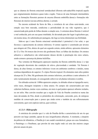 105
que se chamou de floresta estacional semidecidual (floresta sub-caducifólia tropical) aquela
que originariamente dominava quase toda a região. Trata-se de uma formação intermediária
entre as formações florestais perenes de encosta (floresta ombrófila densa) e formações não
florestais do interior (savana arbórea aberta), o cerrado.
      Na encosta ocidental da Serra do Mar, a existência de um clima semi-úmido, com
estação seca bem marcada, condiciona a periodicidade de sua vida vegetativa, que é
caracterizada pela perda de folhas durante a estação seca. A estrutura dessa floresta é variável
e mal conhecida, pois em sua quase totalidade, foi devastada para dar lugar à agricultura que,
em muitas áreas, foi substituída por pastagens, tão logo as terras diminuíram sua fertilidade.
      Sabe-se que é uma floresta estacional semidecidual é permeável à luz solar, o que
favorece o aparecimento de estratos inferiores. O estrato superior é constituído por árvores
que atingem até 25m, abaixo do qual um segundo estrato, ainda arbóreo, apresenta elementos
de 12 a 15m. Os troncos das árvores são geralmente finos: as folhas são decíduas. Os estratos
arbustivo e subarbustivo são relativamente densos devido à penetração dos raios solares,
sendo comum a presença de plantas heliófilas.
      Nas vertentes da Mantiqueira aparecem manchas da floresta ombrófila densa: é o tipo
de vegetação decorrente das condições de relevo, pluviosidade e umidade. Tal floresta é
densa, de altas formas; os estratos inferiores vivem em ambientes sombrios e úmidos, numa
contínua dependência do superior. É a típica floresta tropical. Os elementos mais altos podem
alcançar de 25 a 30m. Há geralmente dois estratos inferiores, um arbóreo e outro arbustivo. O
solo é praticamente desnudo, só conseguindo sobreviver ali plantas tolerantes à sombra.
      Em altitudes acima de 1.000m aparecem campos; às altitudes aliam-se topografia suave,
solos rasos, drenagem insipiente e clima ameno. Os campos são caracterizados por uma
cobertura herbácea, muitas vezes contínua, em meio à qual podem aparecer arbustos isolados,
ou em tufos. Mas convém ressaltar que a região do Vale do Paraíba constitui-se numa das
mais devastadas do País, desde os primórdios da colonização, carecendo, pois, de enérgicas
medidas de conservação para o pouco que ainda existe e também de um reflorestamento
conveniente, quer com espécies nativas, quer exóticas.


      4.1.3.4 - Hidrografia
      A estreiteza do corredor que é o vale do Paraíba dá-lhe a característica de um rio que
percorre um largo caminho, apesar de seus insignificantes afluentes. A montante, a despeito
da pobreza de tributários, o Paraíba já é um caudal considerável, graças aos seus formadores,
o Paraitinga e o Paraibuna, que provêm de uma região onde cai uma das maiores cargas
pluviais anuais do país.
 
