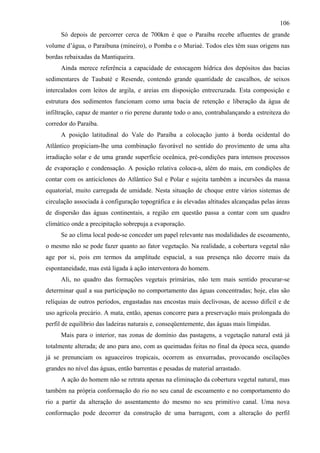 106
     Só depois de percorrer cerca de 700km é que o Paraíba recebe afluentes de grande
volume d’água, o Paraibuna (mineiro), o Pomba e o Muriaé. Todos eles têm suas origens nas
bordas rebaixadas da Mantiqueira.
     Ainda merece referência a capacidade de estocagem hídrica dos depósitos das bacias
sedimentares de Taubaté e Resende, contendo grande quantidade de cascalhos, de seixos
intercalados com leitos de argila, e areias em disposição entrecruzada. Esta composição e
estrutura dos sedimentos funcionam como uma bacia de retenção e liberação da água de
infiltração, capaz de manter o rio perene durante todo o ano, contrabalançando a estreiteza do
corredor do Paraíba.
     A posição latitudinal do Vale do Paraíba a colocação junto à borda ocidental do
Atlântico propiciam-lhe uma combinação favorável no sentido do provimento de uma alta
irradiação solar e de uma grande superfície oceânica, pré-condições para intensos processos
de evaporação e condensação. A posição relativa coloca-a, além do mais, em condições de
contar com os anticiclones do Atlântico Sul e Polar e sujeita também a incursões da massa
equatorial, muito carregada de umidade. Nesta situação de choque entre vários sistemas de
circulação associada à configuração topográfica e às elevadas altitudes alcançadas pelas áreas
de dispersão das águas continentais, a região em questão passa a contar com um quadro
climático onde a precipitação sobrepuja a evaporação.
     Se ao clima local pode-se conceder um papel relevante nas modalidades de escoamento,
o mesmo não se pode fazer quanto ao fator vegetação. Na realidade, a cobertura vegetal não
age por si, pois em termos da amplitude espacial, a sua presença não decorre mais da
espontaneidade, mas está ligada à ação interventora do homem.
     Ali, no quadro das formações vegetais primárias, não tem mais sentido procurar-se
determinar qual a sua participação no comportamento das águas concentradas; hoje, elas são
relíquias de outros períodos, engastadas nas encostas mais declivosas, de acesso difícil e de
uso agrícola precário. A mata, então, apenas concorre para a preservação mais prolongada do
perfil de equilíbrio das ladeiras naturais e, conseqüentemente, das águas mais límpidas.
     Mais para o interior, nas zonas de domínio das pastagens, a vegetação natural está já
totalmente alterada; de ano para ano, com as queimadas feitas no final da época seca, quando
já se prenunciam os aguaceiros tropicais, ocorrem as enxurradas, provocando oscilações
grandes no nível das águas, então barrentas e pesadas de material arrastado.
     A ação do homem não se retrata apenas na eliminação da cobertura vegetal natural, mas
também na própria conformação do rio no seu canal de escoamento e no comportamento do
rio a partir da alteração do assentamento do mesmo no seu primitivo canal. Uma nova
conformação pode decorrer da construção de uma barragem, com a alteração do perfil
 