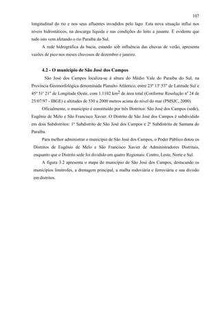 107
longitudinal do rio e nos seus afluentes invadidos pelo lago. Esta nova situação influi nos
níveis hidrostáticos, na descarga líquida e nas condições do leito a jusante. É evidente que
tudo isto vem afetando o rio Paraíba do Sul.
     A rede hidrográfica da bacia, estando sob influência das chuvas de verão, apresenta
vazões de pico nos meses chuvosos de dezembro e janeiro.


     4.2 - O município de São José dos Campos
       São José dos Campos localiza-se à altura do Médio Vale do Paraíba do Sul, na
Província Geomorfológica denominada Planalto Atlântico, entre 23º 13' 53" de Latitude Sul e
45º 51' 21" de Longitude Oeste, com 1.1102 km2 de área total (Conforme Resolução no 24 de
25/07/97 - IBGE) e altitudes de 530 a 2000 metros acima do nível do mar (PMSJC, 2000).
     Oficialmente, o município é constituído por três Distritos: São José dos Campos (sede),
Eugênio de Melo e São Francisco Xavier. O Distrito de São José dos Campos é subdividido
em dois Subdistritos: 1º Subdistrito de São José dos Campos e 2º Subdistrito de Santana do
Paraíba.
     Para melhor administrar o município de São José dos Campos, o Poder Público dotou os
 Distritos de Eugênio de Melo e São Francisco Xavier de Administradores Distritais,
 enquanto que o Distrito sede foi dividido em quatro Regionais: Centro, Leste, Norte e Sul.
     A figura 3.2 apresenta o mapa do município de São José dos Campos, destacando os
 municípios limítrofes, a drenagem principal, a malha rodoviária e ferroviária e sua divisão
 em distritos.
 