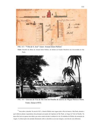 111




       FIG. 4.3 - "Villa de S. Jozé" Autor: Arnaud Julien Pallière1
       Fonte: Desenho do álbum de Arnaud Julien Pallière, do Intituto de Estudos Brasileiros da Universidade de São
                Paulo.




       FIG. 4.4 - Gravura da Vila de São José do Paraíba de autoria de Miguel Benício Dutra.
                      Fonte: Zaluar (1953)



       1
           Nota sobre o desenho: No ano de 1821, o francês Pallière uma viagem entre o Rio de Janeiro e São Paulo, durante a
qual elaborou plantas esquemáticas das principais povoações da Capitania de São Paulo, ao longo do Vale do Paraíba. Na
época São José era apenas uma aldeia, que estava sendo elevada à condição de vila. Os trabalhos de Pallière são anotações de
viagem. As observações são anotadas diretamente sobre os desenhos ou em suas margens, com tinta de cores diferentes.
 