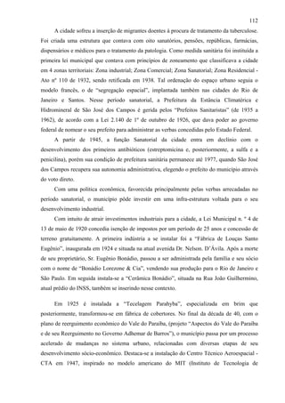 112
      A cidade sofreu a inserção de migrantes doentes à procura de tratamento da tuberculose.
Foi criada uma estrutura que contava com oito sanatórios, pensões, repúblicas, farmácias,
dispensários e médicos para o tratamento da patologia. Como medida sanitária foi instituída a
primeira lei municipal que contava com princípios de zoneamento que classificava a cidade
em 4 zonas territoriais: Zona industrial; Zona Comercial; Zona Sanatorial; Zona Residencial -
Ato nº 110 de 1932, sendo retificada em 1938. Tal ordenação do espaço urbano seguia o
modelo francês, o de “segregação espacial”, implantada também nas cidades do Rio de
Janeiro e Santos. Nesse período sanatorial, a Prefeitura da Estância Climatérica e
Hidromineral de São José dos Campos é gerida pelos “Prefeitos Sanitaristas” (de 1935 a
1962), de acordo com a Lei 2.140 de 1º de outubro de 1926, que dava poder ao governo
federal de nomear o seu prefeito para administrar as verbas concedidas pelo Estado Federal.
      A partir de 1945, a função Sanatorial da cidade entra em declínio com o
desenvolvimento dos primeiros antibióticos (estreptomicina e, posteriormente, a sulfa e a
penicilina), porém sua condição de prefeitura sanitária permanece até 1977, quando São José
dos Campos recupera sua autonomia administrativa, elegendo o prefeito do município através
do voto direto.
      Com uma política econômica, favorecida principalmente pelas verbas arrecadadas no
período sanatorial, o município pôde investir em uma infra-estrutura voltada para o seu
desenvolvimento industrial.
      Com intuito de atrair investimentos industriais para a cidade, a Lei Municipal n. º 4 de
13 de maio de 1920 concedia isenção de impostos por um período de 25 anos e concessão de
terreno gratuitamente. A primeira indústria a se instalar foi a “Fábrica de Louças Santo
Eugênio”, inaugurada em 1924 e situada na atual avenida Dr. Nelson. D’Ávila. Após a morte
de seu proprietário, Sr. Eugênio Bonádio, passou a ser administrada pela família e seu sócio
com o nome de “Bonádio Lorezone & Cia”, vendendo sua produção para o Rio de Janeiro e
São Paulo. Em seguida instala-se a “Cerâmica Bonádio”, situada na Rua João Guilhermino,
atual prédio do INSS, também se inserindo nesse contexto.

      Em 1925 é instalada a “Tecelagem Parahyba”, especializada em brim que
posteriormente, transformou-se em fábrica de cobertores. No final da década de 40, com o
plano de reerguimento econômico do Vale do Paraíba, (projeto “Aspectos do Vale do Paraíba
e de seu Reerguimento no Governo Adhemar de Barros”), o município passa por um processo
acelerado de mudanças no sistema urbano, relacionadas com diversas etapas de seu
desenvolvimento sócio-econômico. Destaca-se a instalação do Centro Técnico Aeroespacial -
CTA em 1947, inspirado no modelo americano do MIT (Instituto de Tecnologia de
 