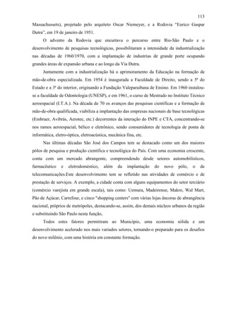 113
Massachussets), projetado pelo arquiteto Oscar Niemeyer, e a Rodovia “Eurico Gaspar
Dutra”, em 19 de janeiro de 1951.
      O advento da Rodovia que encurtava o percurso entre Rio-São Paulo e o
desenvolvimento de pesquisas tecnológicas, possibilitaram a intensidade da industrialização
nas décadas de 1960/1970, com a implantação de industrias de grande porte ocupando
grandes áreas de expansão urbana e ao longo da Via Dutra.
      Juntamente com a industrialização há o aprimoramento da Educação na formação de
mão-de-obra especializada. Em 1954 é inaugurada a Faculdade de Direito, sendo a 5ª do
Estado e a 3ª do interior, originando a Fundação Valeparaibana de Ensino. Em 1960 instalou-
se a faculdade de Odontologia (UNESP), e em 1961, o curso de Mestrado no Instituto Técnico
aeroespacial (I.T.A.). Na década de 70 os avanços das pesquisas cientificas e a formação de
mão-de-obra qualificada, viabiliza a implantação das empresas nacionais de base tecnológicas
(Embraer, Avibrás, Aerotec, etc.) decorrentes da interação do INPE e CTA, concentrando-se
nos ramos aeroespacial, bélico e eletrônico, sendo consumidores de tecnologia de ponta de
informática, eletro-óptica, eletroacústica, mecânica fina, etc.
      Nas últimas décadas São José dos Campos tem se destacado como um dos maiores
pólos de pesquisa e produção científica e tecnológica do País. Com uma economia crescente,
conta com um mercado abrangente, compreendendo desde setores automobilísticos,
farmacêutico    e   eletrodoméstico,     além   da    implantação   do   novo   pólo,   o    de
telecomunicações.Este desenvolvimento tem se refletido nas atividades de comércio e de
prestação de serviços. A exemplo, a cidade conta com alguns equipamentos do setor terciário
(comércio varejista em grande escala), tais como: Uemura, Madeirense, Makro, Wal Mart,
Pão de Açúcar, Carrefour, e cinco "shopping centers" com várias lojas âncoras de abrangência
nacional, próprios de metrópoles, destacando-se, assim, dos demais núcleos urbanos da região
e substituindo São Paulo nesta função,
      Todos estes fatores permitiram ao Município, uma economia sólida e um
desenvolvimento acelerado nos mais variados setores, tornando-o preparado para os desafios
do novo milênio, com uma história em constante formação.
 