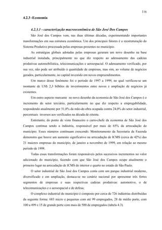 116
4.2.3 -Economia


      4.2.3.1 - caracterização macroeconômica de São José Dos Campos
      São José dos Campos vem, nas duas últimas décadas, experimentando importantes
transformações em sua estrutura econômica. Um dos principais fatores é a reestruturação do
Sistema Produtivo processada pelas empresas presentes no município.
      As estratégias globais adotadas pelas empresas geraram um novo desenho na base
industrial instalada, principalmente no que diz respeito ao adensamento das cadeias
produtivas automobilística, telecomunicações e aeroespacial. O adensamento verificado, por
sua vez, não pode ser atribuído à quantidade de empresas, mas sim, ao volume de negócios
gerados, particularmente, no capital investido em novos empreendimentos.
      Um marco desse fenômeno foi o período de 1997 a 1999, no qual verificou-se um
montante de US$ 2,3 bilhões de investimentos entre novos e ampliação de negócios já
existentes.
      Um outro aspecto marcante no novo desenho da economia de São José dos Campos é o
incremento do setor terciário, particularmente no que diz respeito a empregabilidade,
respondendo atualmente por 51,0% da mão-de-obra ocupada contra 24,0% do setor industrial,
percentuais inversos aos verificados na década de oitenta.
      Entretanto, do ponto de vista financeiro o carro-chefe da economia de São José dos
Campos continua sendo a indústria, responsável por mais de 65% da arrecadação do
município. Esses números continuam crescendo. Monitoramento da Secretaria da Fazenda
demonstra que houve um aumento significativo na arrecadação de ICMS (cerca de 42%) das
21 maiores empresas do município, de janeiro a novembro de 1999, em relação ao mesmo
período de 1998.
      Todas essas transformações foram responsáveis pelos sucessivos incrementos no valor
adicionado do município, fazendo com que São José dos Campos ocupe atualmente o
primeiro lugar na arrecadação de ICMS do interior e quarto no estado de São Paulo.
      O setor industrial de São José dos Campos conta com um parque industrial moderno,
diversificado e em ampliação, destaca-se no cenário nacional por apresentar três fortes
segmentos de empresas e suas respectivas cadeias produtivas: automotivo, o de
telecomunicações e o aeroespacial e de defesa;
      O complexo industrial do município é composto por cerca de 726 indústrias distribuídas
da seguinte forma: 683 micro e pequenas com até 99 empregados, 28 de médio porte, com
100 a 499 e 15 de grande porte com mais de 500 de empregados (tabela 4.3).
 