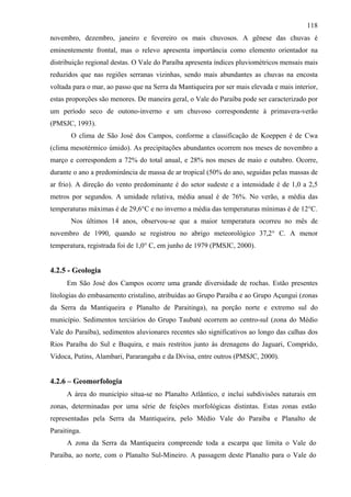 118
novembro, dezembro, janeiro e fevereiro os mais chuvosos. A gênese das chuvas é
eminentemente frontal, mas o relevo apresenta importância como elemento orientador na
distribuição regional destas. O Vale do Paraíba apresenta índices pluviométricos mensais mais
reduzidos que nas regiões serranas vizinhas, sendo mais abundantes as chuvas na encosta
voltada para o mar, ao passo que na Serra da Mantiqueira por ser mais elevada e mais interior,
estas proporções são menores. De maneira geral, o Vale do Paraíba pode ser caracterizado por
um período seco de outono-inverno e um chuvoso correspondente à primavera-verão
(PMSJC, 1993).
       O clima de São José dos Campos, conforme a classificação de Koeppen é de Cwa
(clima mesotérmico úmido). As precipitações abundantes ocorrem nos meses de novembro a
março e correspondem a 72% do total anual, e 28% nos meses de maio e outubro. Ocorre,
durante o ano a predominância de massa de ar tropical (50% do ano, seguidas pelas massas de
ar frio). A direção do vento predominante é do setor sudeste e a intensidade é de 1,0 a 2,5
metros por segundos. A umidade relativa, média anual é de 76%. No verão, a média das
temperaturas máximas é de 29,6°C e no inverno a média das temperaturas mínimas é de 12°C.
       Nos últimos 14 anos, observou-se que a maior temperatura ocorreu no mês de
novembro de 1990, quando se registrou no abrigo meteorológico 37,2° C. A menor
temperatura, registrada foi de 1,0° C, em junho de 1979 (PMSJC, 2000).


4.2.5 - Geologia
      Em São José dos Campos ocorre uma grande diversidade de rochas. Estão presentes
litologias do embasamento cristalino, atribuídas ao Grupo Paraíba e ao Grupo Açungui (zonas
da Serra da Mantiqueira e Planalto de Paraitinga), na porção norte e extremo sul do
município. Sedimentos terciários do Grupo Taubaté ocorrem ao centro-sul (zona do Médio
Vale do Paraíba), sedimentos aluvionares recentes são significativos ao longo das calhas dos
Rios Paraíba do Sul e Buquira, e mais restritos junto às drenagens do Jaguari, Comprido,
Vidoca, Putins, Alambari, Pararangaba e da Divisa, entre outros (PMSJC, 2000).


4.2.6 – Geomorfologia
      A área do município situa-se no Planalto Atlântico, e inclui subdivisões naturais em
zonas, determinadas por uma série de feições morfológicas distintas. Estas zonas estão
representadas pela Serra da Mantiqueira, pelo Médio Vale do Paraíba e Planalto de
Paraitinga.
      A zona da Serra da Mantiqueira compreende toda a escarpa que limita o Vale do
Paraíba, ao norte, com o Planalto Sul-Mineiro. A passagem deste Planalto para o Vale do
 