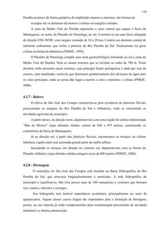 119
Paraíba acontece de forma gradativa de amplitudes maiores a menores, das formas de
      escarpas até os domínios de morros e colinas ou espigões isolados.
      A zona do Médio Vale do Paraíba representa o setor central que separa a Serra da
Mantiqueira, ao norte, do Planalto de Paraitinga, ao sul. Constitui-se em uma faixa alongada
de direção ENE-WSW, com largura variando de 10 a 20 km. Contém um domínio central de
substrato sedimentar, que inclui a planície do Rio Paraíba do Sul. Predominam no geral
colinas na forma de tabuleiros (PMSJC, 1993).
      O Planalto de Paraitinga compõe uma zona geomorfológica limitando ao sul a zona do
Médio Vale do Paraíba. Nela se situam terrenos que se nivelam ao redor de 700 m. Neste
domínio estão presentes áreas serranas, cuja principal feição paisagística é dada por mar de
morros, com amplitudes variáveis que diminuem gradativamente dos divisores de água para
os vales principais, onde as serras dão lugar a morros e estes a morrotes e colinas (PMSJC,
2000).


4.2.7 - Relevo
      O relevo de São José dos Campos caracteriza-se pela existência de planícies fluviais
posicionadas as margens do Rio Paraíba do Sul e tributários, onde se concentram as
atividades agrícolas do município.
      A partir destes, na direção norte, deparamo-nos com uma região de colinas denominada
"Mar de Morros" cujas altitudes médias variam de 660 a 975 metros, constituindo os
contrafortes da Serra da Mantiqueira.
      Já na direção sul, a partir das planícies fluviais, encontramos os terraços ou colinas
tabulares, região onde está assentada grande parte da malha urbana.
      Sucedendo os terraços em direção ao extremo sul, deparamo-nos com as Serras do
Planalto Atlântico cujas altitudes médias atingem cerca de 800 metros (PMSJC, 2000).


4.2.8 - Drenagem
         O município de São José dos Campos está inserido na Bacia Hidrográfica do Rio
Paraíba do Sul, que atravessa longitudinalmente o município. A rede hidrográfica do
município é significativa. São José possui mais de 300 mananciais e vertentes que formam
rios, riachos, ribeirões e córregos.
         Sua hidrografia tem notável importância econômica, principalmente no setor da
agropecuária. Alguns desses cursos d'água são importantes para a formação de barragens,
porém, na sua maioria já estão comprometidos pela contaminação proveniente da atividade
industrial e a intensa urbanização.
 