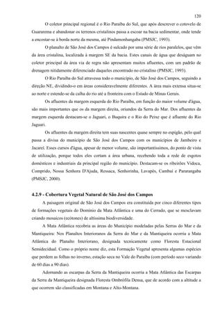 120
       O coletor principal regional é o Rio Paraíba do Sul, que após descrever o cotovelo de
Guararema e abandonar os terrenos cristalinos passa a escoar na bacia sedimentar, onde tende
a encostar-se à borda norte da mesma, até Pindamonhangaba (PMSJC, 1993).
       O planalto de São José dos Campos é sulcado por uma série de rios paralelos, que vêm
da área cristalina, localizada à margem SE da bacia. Estes canais de água que deságuam no
coletor principal da área via de regra não apresentam muitos afluentes, com um padrão de
drenagem nitidamente diferenciado daqueles encontrado no cristalino (PMSJC, 1993).
       O Rio Paraíba do Sul atravessa todo o município, de São José dos Campos, seguindo a
direção NE, dividindo-o em áreas consideravelmente diferentes. A área mais extensa situa-se
ao norte e estende-se da calha do rio até a fronteira com o Estado de Minas Gerais.
       Os afluentes da margem esquerda do Rio Paraíba, em função do maior volume d'água,
são mais importantes que os da margem direita, oriundos da Serra do Mar. Dos afluentes da
margem esquerda destacam-se o Jaguari, o Buquira e o Rio do Peixe que é afluente do Rio
Jaguari.
       Os afluentes da margem direita tem suas nascentes quase sempre no espigão, pelo qual
passa a divisa do município de São José dos Campos com os municípios de Jambeiro e
Jacareí. Esses cursos d'água, apesar de menor volume, são importantíssimos, do ponto de vista
de utilização, porque todos eles cortam a área urbana, recebendo toda a rede de esgotos
domésticos e industriais da principal região do município. Destacam-se os ribeirões Vidoca,
Comprido, Nossa Senhora D'Ajuda, Ressaca, Senhorinha, Lavapés, Cambuí e Pararangaba
(PMSJC, 2000).


4.2.9 - Cobertura Vegetal Natural de São José dos Campos
      A paisagem original de São José dos Campos era constituída por cinco diferentes tipos
de formações vegetais do Domínio da Mata Atlântica e uma do Cerrado, que se mesclavam
criando mosaicos (ecótones) de altíssima biodiversidade.
      A Mata Atlântica recobria as áreas do Município modeladas pelas Serras do Mar e da
Mantiqueira: Nos Planaltos Interioranos da Serra do Mar e da Mantiqueira ocorria a Mata
Atlântica do Planalto Interiorano, designada tecnicamente como Floresta Estacional
Semidecidual. Como o próprio nome diz, esta Formação Vegetal apresenta algumas espécies
que perdem as folhas no inverno, estação seca no Vale do Paraíba (com período seco variando
de 60 dias a 90 dias).
      Adornando as escarpas da Serra da Mantiqueira ocorria a Mata Atlântica das Escarpas
da Serra da Mantiqueira designada Floresta Ombrófila Densa, que de acordo com a altitude a
que ocorrem são classificadas em Montana e Alto-Montana.
 