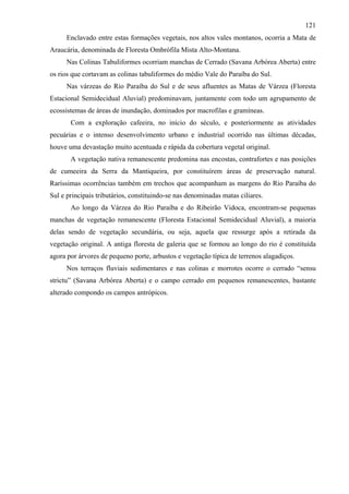 121
      Enclavado entre estas formações vegetais, nos altos vales montanos, ocorria a Mata de
Araucária, denominada de Floresta Ombrófila Mista Alto-Montana.
      Nas Colinas Tabuliformes ocorriam manchas de Cerrado (Savana Arbórea Aberta) entre
os rios que cortavam as colinas tabuliformes do médio Vale do Paraíba do Sul.
      Nas várzeas do Rio Paraíba do Sul e de seus afluentes as Matas de Várzea (Floresta
Estacional Semidecidual Aluvial) predominavam, juntamente com todo um agrupamento de
ecossistemas de áreas de inundação, dominados por macrofilas e gramíneas.
       Com a exploração cafeeira, no início do século, e posteriormente as atividades
pecuárias e o intenso desenvolvimento urbano e industrial ocorrido nas últimas décadas,
houve uma devastação muito acentuada e rápida da cobertura vegetal original.
       A vegetação nativa remanescente predomina nas encostas, contrafortes e nas posições
de cumeeira da Serra da Mantiqueira, por constituírem áreas de preservação natural.
Raríssimas ocorrências também em trechos que acompanham as margens do Rio Paraíba do
Sul e principais tributários, constituindo-se nas denominadas matas ciliares.
       Ao longo da Várzea do Rio Paraíba e do Ribeirão Vidoca, encontram-se pequenas
manchas de vegetação remanescente (Floresta Estacional Semidecidual Aluvial), a maioria
delas sendo de vegetação secundária, ou seja, aquela que ressurge após a retirada da
vegetação original. A antiga floresta de galeria que se formou ao longo do rio é constituída
agora por árvores de pequeno porte, arbustos e vegetação típica de terrenos alagadiços.
      Nos terraços fluviais sedimentares e nas colinas e morrotes ocorre o cerrado “sensu
strictu” (Savana Arbórea Aberta) e o campo cerrado em pequenos remanescentes, bastante
alterado compondo os campos antrópicos.
 