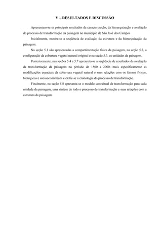 V – RESULTADOS E DISCUSSÃO

     Apresentam-se os principais resultados da caracterização, da hierarquização e avaliação
do processo de transformação da paisagem no município de São José dos Campos
     Inicialmente, mostra-se a seqüência de avaliação da estrutura e da hierarquização da
paisagem.
     Na seção 5.1 são apresentadas a compartimentação física da paisagem, na seção 5.2, a
configuração da cobertura vegetal natural original e na seção 5.3, as unidades da paisagem.
     Posteriormente, nas seções 5.4 a 5.7 apresenta-se a seqüência de resultados da avaliação
da transformação da paisagem no período de 1500 a 2000, mais especificamente as
modificações espaciais da cobertura vegetal natural e suas relações com os fatores físicos,
biológicos e socioeconômicos e exibe-se a cronologia do processo de transformação.
     Finalmente, na seção 5.8 apresenta-se o modelo conceitual de transformação para cada
unidade da paisagem, uma síntese de todo o processo de transformação e suas relações com a
estrutura da paisagem.
 