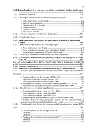 xv
5.4.2- Espacialização da área cultivada com café no Município de São José dos Campos.
        ..................................................................................................................................229
5.4.2.1 – Contexto Histórico................................................................................................229
5.4.2.2 – Bases para o modelo espacial de transformação da paisagem..............................232
           a) Dados de produção anual utilizados ................................................................... 232
           b) Valor da arroba na época.................................................................................... 232
           c) Cálculo da área de referência ............................................................................. 232
           d) Produção unitária ............................................................................................... 233
           e) Formula da área de cultivo .................................................................................233
           f) Aplicação da fórmula.......................................................................................... 234
5.4.2.3 - O modelo espacial de transformação da paisagem................................................234
5.4.2.4- Considerações finais...............................................................................................242
5.4.3 – Espacialização da área ocupada por pastagens no Município de São José dos
       Campos ....................................................................................................................243
5.4.3.1 – O modelo de espacialização das áreas de pastagem .............................................243
          a) Áreas anteriores ao ciclo do café........................................................................ 243
          b) Áreas ocupadas por pastagens após a decadência do café .................................244
          c) Novas áreas com a expansão da fronteira da pecuária ....................................... 244
5.4.3.2 – A aplicação do modelo de espacialização das áreas de pastagem........................244
5.4.4 - Espacialização da transformação geral da paisagem do município para os séculos
        XVI a XX .................................................................................................................248
5.5 - A transformação do Uso e da Cobertura Vegetal Natural da Terra no período 1953
e 2000 ..................................................................................................................................251
5.5.1 - Mapas de Uso das terras........................................................................................251
5.5.2 - Dados descritivos dos mapas e análise quantitativa das transformações .........263
5.5.2.1 – Avaliação geral da transformação do uso e da cobertura vegetal natural para todo o
município.............................................................................................................................264
           a) Caracterização do uso das terras para 1953 a 2000............................................264
              a.1) Caracterização do Uso das terras para 1953................................................ 265
              a.2) Caracterização do Uso das terras para 2000................................................ 266
           b) Transformação Geral do Uso das terras no Município entre 1953 e 2000.........267
           c) Transformação para cada classe de uso das terras entre 1953 e 2000................ 270
5.5.2.2 - Transformações na cobertura vegetal natural........................................................275
          a) A área de cada formação vegetal em 1953 e 2000. ............................................ 275
             a.1) A área das formações vegetais em 1953 .....................................................276
             a.2) A área das formações vegetais em 2000 .....................................................277
          b) Variação na área de cada formação vegetal no período 1953 a 2000 ................ 277
          c) Avaliação da área dos remanescentes em vegetação em 1953 e 2000 em relação a
          área originalmente encontrada de cada formação vegetal. ..................................... 278
5.5.2.3 – Transformação geral do uso das terras por unidade da paisagem no período 1953 a
2000. ....................................................................................................................................280
               a) Caracterização do uso das terras para cada UP .................................................. 280
                  a.1) 1953 ............................................................................................................. 280
                  a.2) 2000 ............................................................................................................. 283
               b) Avaliação dos tipos de uso das terras entre as UPs............................................285
                  b.1) 1953............................................................................................................. 285
                  b.2) 2000............................................................................................................. 287
 