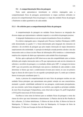 123
     5.1 – A compartimentação física da paisagem
     Nesta    seção   apresentam-se    inicialmente    os   critérios   empregados   para     a
compartimentação física da paisagem, posteriormente os mapas auxiliares utilizados no
processo de compartimentação física da paisagem e o mapa das unidades físicas da paisagem
e finalmente os dados quantitativos de cada unidade.


5.1.1 – Os critérios para a compartimentação física da paisagem


     A compartimentação da paisagem em unidades físicas baseou-se na integração dos
diversos mapas que representaram o substrato (suporte) e o envoltório da paisagem joseense.
     A integração fundamentou-se em um conjunto de parâmetros físicos do ambiente.
     Os critérios empregados para a integração pelo Processo Analítico Hierárquico (AHP)
estão demonstrados no quadro 5.1 e foram determinados pela integração dos elementos do
substrato e do envoltório da paisagem que pela simples intersecção de mapas demonstrava
empiricamente alta similaridade. A operação de tabulação cruzada permitiu calcular a área das
intercessões entre as classes de dois Planos de Informações (PI's) temáticos e a determinação
empírica dos conjuntos de dados que representava cada unidade física da paisagem.
     De fato, após a aplicação da AHP observou-se uma alta compatibilidade entre os limites
definidos pela simples intersecção entre os PIs que representavam cada um dos elementos do
substrato e envoltório da paisagem e os resultados obtidos pela AHP. A vantagem da técnica
AHP é que esta permitiu uma delimitação mais precisa e detalhada de cada unidade e ainda
determinar os fatores que mais a condicionaram (tiveram peso maior), no caso em primeiro
lugar as classes de relevo (peso 5) e em segundo a precipitação (peso 3), sendo que os demais
fatores tiveram peso semelhante (peso 1).
     Assim, o processo de compartimentação do meio físico da paisagem resultou em sete
unidades físicas principais, que apresentaram uma grande variação em suas características,
atestando a grande variabilidade ambiental de sua paisagem, condicionada principalmente,
por sua extensão e pela forma alongada do seu território, que engloba as principais unidades
do meio físico da paisagem Valeparaibana, como observado na figura 5.6, perfil longitudinal
e (N-S) perfis transversais (E-O) do município.
     Escolheu-se como nome de batismo para as unidades físicas da paisagem o nome das
classes de relevo que mais fortemente a determinaram: 1) Planície aluvial do Rio Paraíba do
Sul e afluentes, 2) Colinas tabuliformes, 3) Morros da Serra do Mar, 4) Morros da Serra da
Mantiqueira, 5) Morros e Escarpas da Serra da Mantiqueira, 6) Escarpas da Serra da
Mantiqueira, 7) Vales nas Escarpas da Serra da Mantiqueira.
 