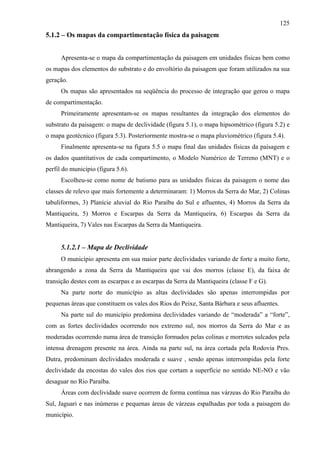 125
5.1.2 – Os mapas da compartimentação física da paisagem


      Apresenta-se o mapa da compartimentação da paisagem em unidades físicas bem como
os mapas dos elementos do substrato e do envoltório da paisagem que foram utilizados na sua
geração.
      Os mapas são apresentados na seqüência do processo de integração que gerou o mapa
de compartimentação.
      Primeiramente apresentam-se os mapas resultantes da integração dos elementos do
substrato da paisagem: o mapa de declividade (figura 5.1), o mapa hipsométrico (figura 5.2) e
o mapa geotécnico (figura 5.3). Posteriormente mostra-se o mapa pluviométrico (figura 5.4).
      Finalmente apresenta-se na figura 5.5 o mapa final das unidades físicas da paisagem e
os dados quantitativos de cada compartimento, o Modelo Numérico de Terreno (MNT) e o
perfil do município (figura 5.6).
      Escolheu-se como nome de batismo para as unidades físicas da paisagem o nome das
classes de relevo que mais fortemente a determinaram: 1) Morros da Serra do Mar, 2) Colinas
tabuliformes, 3) Planície aluvial do Rio Paraíba do Sul e afluentes, 4) Morros da Serra da
Mantiqueira, 5) Morros e Escarpas da Serra da Mantiqueira, 6) Escarpas da Serra da
Mantiqueira, 7) Vales nas Escarpas da Serra da Mantiqueira.


      5.1.2.1 – Mapa de Declividade
      O município apresenta em sua maior parte declividades variando de forte a muito forte,
abrangendo a zona da Serra da Mantiqueira que vai dos morros (classe E), da faixa de
transição destes com as escarpas e as escarpas da Serra da Mantiqueira (classe F e G).
      Na parte norte do município as altas declividades são apenas interrompidas por
pequenas áreas que constituem os vales dos Rios do Peixe, Santa Bárbara e seus afluentes.
      Na parte sul do município predomina declividades variando de “moderada” a “forte”,
com as fortes declividades ocorrendo nos extremo sul, nos morros da Serra do Mar e as
moderadas ocorrendo numa área de transição formados pelas colinas e morrotes sulcados pela
intensa drenagem presente na área. Ainda na parte sul, na área cortada pela Rodovia Pres.
Dutra, predominam declividades moderada e suave , sendo apenas interrompidas pela forte
declividade da encostas do vales dos rios que cortam a superfície no sentido NE-NO e vão
desaguar no Rio Paraíba.
      Áreas com declividade suave ocorrem de forma contínua nas várzeas do Rio Paraíba do
Sul, Jaguari e nas inúmeras e pequenas áreas de várzeas espalhadas por toda a paisagem do
município.
 
