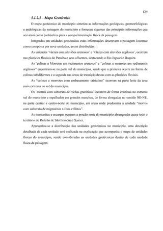 129
      5.1.2.3 – Mapa Geotécnico
      O mapa geotécnico do município sintetiza as informações geológicas, geomorfológicas
e pedológicas da paisagem do município e forneceu algumas das principais informações que
serviram como parâmetros para a compartimentação física da paisagem.
      Integradas em unidades geotécnicas estas informações descrevem a paisagem Joseense
como composta por nove unidades, assim distribuídas:
      As unidades ¨várzea com aluviões arenosos¨ e ¨várzea com aluviões argilosos¨, ocorrem
nas planícies fluviais do Paraíba e seus afluentes, destacando o Rio Jaguari e Buquira.
      As ¨colinas e Morrotes em sedimentos arenosos¨ e “colinas e morrotes em sedimentos
argilosos” encontram-se na parte sul do município, sendo que a primeira ocorre na forma de
colinas tabuliformes e a segunda nas áreas de transição destas com as planícies fluviais.
      As “colinas e morrotes com embasamento cristalino” ocorrem na parte leste da área
mais extrema no sul do município.
      Os ¨morros com substrato de rochas graníticas” ocorrem de forma contínua no extremo
sul do município e espalhados em grandes manchas, de forma alongadas no sentido SO-NE,
na parte central e centro-norte do município, em áreas onde predomina a unidade “morros
com substrato de migmatitos xilitos e filitos”.
      As montanhas e escarpas ocupam a porção norte do município abrangendo quase todo o
território do Distrito de São Francisco Xavier.
      Apresentou-se a distribuição das unidades geotécnicas no município, uma descrição
detalhada de cada unidade será realizada na explicação que acompanha o mapa de unidades
físicas do município, sendo consideradas as unidades geotécnicas dentro de cada unidade
física da paisagem.
 