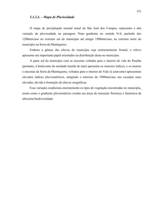 131
     5.1.2.4. – Mapa de Pluviosidade


     O mapa de precipitação normal anual de São José dos Campos, representa a alta
variação da pluviosidade na paisagem. Num gradiente no sentido N-S, partindo dos
1200mm/ano no extremo sul do município até atingir 1900mm/ano, no extremo norte do
município na Serra da Mantiqueira.
     Embora a gênese das chuvas do município seja eminentemente frontal, o relevo
apresenta um importante papel orientador na distribuição desta no município.
     A parte sul do município com as encostas voltadas para o interior do vale do Paraíba
(portanto, à barlavento da umidade trazida do mar) apresenta os menores índices, e os morros
e encostas da Serra da Mantiqueira, voltados para o interior do Vale (à sotavento) apresentam
elevados índices pluviométricos, atingindo o máximo de 1900mm/ano nas escarpas mais
elevadas, devido à formação de chuvas orográficas.
     Essa variação condiciona enormemente os tipos de vegetação encontradas no município,
assim como o gradiente pluviométrico resulta em áreas de transição florística e faunística de
altíssima biodiversidade.
 