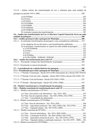 xvi
5.5.2.4 - Análise interna das transformações do uso e cobertura para cada unidade da
paisagem no período 1953 a 2000 .......................................................................................289
          a) UP FESMar ........................................................................................................ 293
          b) UP SAA.............................................................................................................. 295
          c) UP FESA ............................................................................................................ 297
          d) UP FESMan ....................................................................................................... 299
          e) UP FODM .......................................................................................................... 301
          f) UP FODAM ........................................................................................................ 303
          g) UP FOMAM....................................................................................................... 305
          h) Avaliação conjunta das transformações ............................................................. 307
5.6 - Analise das transformações do Uso e Cobertura Vegetal Natural da Terra em cada
unidade da paisagem .........................................................................................................308
5.6.1 - Análise geral para toda a paisagem do Município ..............................................308
5.6.1.1 – As principais transformações da paisagem e suas conseqüências ambientais......319
          a) As categorias de uso das terras e suas transformações ambientais .................... 319
          b) As principais transformações no suporte de cada unidade da paisagem........... 321
             b.1) UP FESMAR............................................................................................... 321
             b.2) FESA ........................................................................................................... 322
             b.3) SAA .............................................................................................................. 323
             b.4) FESMan....................................................................................................... 323
             b.5) UPs FODM – FOMAM - FODAM............................................................. 325
5.6.2 – Análise da transformação para cada UP.............................................................326
5.6.2.1 - Procurando vestígios das transformações na paisagem........................................326
5.6.2.2 - No presente as marcas do passado ........................................................................329
5.7 - A periodização da evolução histórica da paisagem ................................................346
5.7.1 - Periodização para toda a paisagem do Município ..............................................346
5.7.1.1 - 1o Período: Colonização - Século XVI (1590 colonização) até o Século XIX 1830352
5.7.1.2 - 2o Período: Ciclo do Café e Algodão - Século XIX (1830) a Século XX (1920) .352
5.7.1.3 - 3o Período: Ciclo da Pecuária - Século XX (1920 a 1950) ...................................353
5.7.1.4 - 4o Período - Metropolização - Século XX (1950 a 2000) .....................................353
5.8 – Modelo Conceitual para a transformação da paisagem .......................................355
5.8.1 – Modelos conceituais de transformação para cada UP .......................................355
5.8.1.1 - Modelo conceitual para a UP SAA ......................................................................356
          a) 1ª fase: Área núcleo e de subsistência – Séc. XVI a XIX .................................. 357
          b) 2ª fase Área de expansão urbana – Séc XIX (1890) e XX (1950) ..................... 357
          c) 3ª fase – Consolidação da urbanização............................................................... 358
5.8.1.2 - Modelo conceitual para a UP FESMar..................................................................359
          a) 1ª fase: Área de subsistência – Séc. XVI a XIX................................................. 360
          b) 2ª fase – Agricultura comercial - Séc. XIX (1830) a Séc. XX (1970) ............... 360
          c) 3ª fase – Expansão urbana - Séc. XX (1970 a 2000).......................................... 361
5.8.1.3 - Modelo conceitual da UP FESA ..........................................................................361
          a) 1ª fase – Área de subsistência – Séc. XVI a XIX (1850) ................................... 361
          b) 2ª fase – Construção da EFCB – Séc XIX (1850) a XX (1910) ........................361
          c) 3ª fase – Agricultura comercial do arroz – Séc. XX (1910 a 1970) ................... 362
          d) 4ª fase – Expansão urbana e exploração mineraria – Séc XX (1970 – 2000) .... 362
5.8.1.4 - Modelo conceitual da UP FESMan.......................................................................364
 