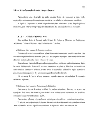 137
5.1.3 – A configuração de cada compartimento


      Apresenta-se uma descrição de cada unidade física da paisagem e seus perfis
esquemáticos demonstrando sua compartimentação em relação as paisagem do município.
      A figura 5.7 apresenta o perfil longitudinal (N-S) e transversal (E-O) da paisagem do
município, com a representação do perfil de cada uma das unidades físicas da paisagem.




      5.1.3.1 – Morros da Serra do Mar
      Esta unidade física é formada pelo Relevo de Colinas e Morrotes em Sedimentos
Argilosos e Colinas e Morrotes com Embasamento Cristalino.


   a) Colinas e Morrotes em Sedimentos Argilosos
      Compreendem o relevo de colinas, subordinadamente morrotes e planícies aluviais, com
declividades predominantes menores que 20%. Ao longo de drenagens formam vertentes mais
abruptas, na transição entre platôs e fundos de vales.
      Seu substrato é constituído por sedimentos argilosos e siltosos predominantes de fácies
lacustres da Formação Tremembé, em que prevalecem argilitos e folhelhos, eventualmente
com camadas e lentes de arenitos. Nestas áreas há ocorrência comum de argila expansiva,
principalmente nas porções dos terrenos margeando os fundos de vale.
      Há presença de lençol d'água suspenso quando ocorrem intercalações de camadas
arenosas e argilosas.


   b) Colinas e Morrotes com Embasamento Cristalino
      Ocorrem na forma de relevo residual de rochas cristalinas, disperso em setores de
topografia mais suave das serras e junto às baixadas, isolado pelos sedimentos das planícies,
com declividades variando entre 5 e 20%.
      Apresentam substrato principalmente gnáissico e migmatítico, eventualmente granítico.
      O solo de alteração em geral siltosos, às vezes micáceo, com espessura média acima de
10m, e cobertura de solo superficial coluvionar de espessura média em torno de 2m.
 