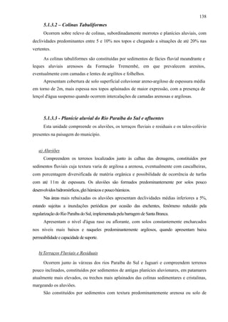 138
      5.1.3.2 – Colinas Tabuliformes
      Ocorrem sobre relevo de colinas, subordinadamente morrotes e planícies aluviais, com
declividades predominantes entre 5 e 10% nos topos e chegando a situações de até 20% nas
vertentes.

      As colinas tabuliformes são constituídas por sedimentos de fácies fluvial meandrante e
leques aluviais arenosos da Formação Tremembé, em que prevalecem arenitos,
eventualmente com camadas e lentes de argilitos e folhelhos.
      Apresentam cobertura de solo superficial coluvionar areno-argiloso de espessura média
em torno de 2m, mais espessa nos topos aplainados de maior expressão, com a presença de
lençol d'água suspenso quando ocorrem intercalações de camadas arenosas e argilosas.



      5.1.3.3 - Planície aluvial do Rio Paraíba do Sul e afluentes
      Esta unidade compreende os aluviões, os terraços fluviais e residuais e os talos-colúvio
presentes na paisagem do município.


   a) Aluviões
      Compreendem os terrenos localizados junto às calhas das drenagens, constituídos por
sedimentos fluviais cuja textura varia de argilosa a arenosa, eventualmente com cascalheiras,
com porcentagem diversificada de matéria orgânica e possibilidade de ocorrência de turfas
com até 11m de espessura. Os aluviões são formados predominantemente por solos pouco
desenvolvidos hidromórficos, glei húmicos e pouco húmicos.
      Nas áreas mais rebaixadas os aluviões apresentam declividades médias inferiores a 5%,
estando sujeitas a inundações periódicas por ocasião das enchentes, fenômeno reduzido pela
regularização do Rio Paraíba do Sul, implementada pela barragem de Santa Branca.
      Apresentam o nível d'água raso ou aflorante, com solos constantemente encharcados
nos níveis mais baixos e naqueles predominantemente argilosos, quando apresentam baixa
permeabilidade e capacidade de suporte.


   b) Terraços Fluviais e Residuais

      Ocorrem junto às várzeas dos rios Paraíba do Sul e Jaguari e compreendem terrenos
pouco inclinados, constituídos por sedimentos de antigas planícies aluvionares, em patamares
atualmente mais elevados, ou trechos mais aplainados das colinas sedimentares e cristalinas,
margeando os aluviões.
      São constituídos por sedimentos com textura predominantemente arenosa ou solo de
 