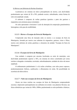 140
   b) Morros com Substrato de Rochas Graníticas

       Localizam-se em sistemas de relevo principalmente de morros, com declividades
predominantes que variam de 20 a 58%, podendo ocorrer, subordinadas, outras formas de
relevo de amplitude variada.
       O substrato é composto de rochas graníticas (granitos e parte dos gnaisses e
migmatitos com estruturas pouco orientadas).
       Os solos apresentam o horizonte C (solo de alteração) de composição granulométrica
heterogênea e alto grau de erodibilidade.



     5.1.3.5 - Morros e Escarpas da Serra da Mantiqueira

       Compreende uma faixa de transição entre os morros e as escarpas da Serra da
Mantiqueira, formada por morros com substrato de migmatitos, gnaisses, xistos e filitos,
morros com substrato de rochas graníticas e elementos da unidade “Escarpas da Serra da
Mantiqueira”.



     5.1.3.6 - Escarpas da Serra da Mantiqueira

       Esta unidade é composta por encostas localizadas ao norte do município, com
declividade predominante superior a 58%, em sistemas de relevo constituídos por serras
restritas e alongadas e montanhas, ocorrendo, subordinadamente, unidades de relevo de menor
amplitude.
       O embasamento predominante é o de rochas cristalinas, com solos pouco espessos,
predominantemente litólicos, cambissolos e afloramentos de rocha. Há possibilidade de
ocorrência de tálus/colúvio.



     5.1.3.7 – Vales nas escarpas da Serra da Mantiqueira

       Ocorre em áreas restritas nas escarpas da Serra da Mantiqueira compreendendo
encostas e depressões (principalmente nos anfiteatros de erosão e nas planícies fluviais), nas
faixas altimétricas que variam de 1400 a 1800m, predominando os solos profundos e húmicos.
 