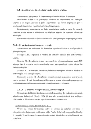 142
      5.2 - A configuração da cobertura vegetal natural original.


      Apresenta-se a configuração da cobertura vegetal natural original da paisagem.
      Inicialmente exibem-se os parâmetros utilizados no mapeamento das formações
vegetais e os mapas, gravuras e perfis esquemáticos que foram empregados para a
configuração da cobertura vegetal natural original da paisagem.
      Posteriormente, apresentam-se os dados quantitativos gerados a partir do mapa da
cobertura vegetal natural e discutem-se os principais aspectos da paisagem original do
Município.
      Finalmente, descrevem-se detalhadamente cada formação vegetal da paisagem joseense.


5.2.1 – Os parâmetros das formações vegetais
      Apresentam-se os parâmetros das formações vegetais utilizados na configuração da
paisagem original.
      Na seção 5.2.1.1 explica-se o “modelo de ambiente” adotado para cada formação
vegetal.
      Na seção 5.2.1.2 expõem-se relatos e gravuras feitas pelos naturalistas do século XIX
sobre os tipos de vegetação, que foram utilizados para a recomposição do cenário original das
formações vegetais.
      Na seção 5.2.1.3 exibe-se a síntese dos parâmetros empregados definir os modelos de
ambiente para cada formação vegetal.
      Finalmente, na seção 5.2.1.4 expõe-se a compartimentação esquemática geral proposta
para os ambientes de cada formação vegetal. Procurou-se mostrar a integração dos parâmetros
ecológicos que condicionam os ambientes e, conseqüentemente, a vegetação.


      5.2.1.1 – O ambiente ecológico de cada formação vegetal
      No município de São José dos Campos, seguindo a descrição dos parâmetros ambientais
adotados por Radambrasil (Brasil, 1983) foi possível a reconstituição de sete ambientes
relacionados às diferentes formações vegetais naturais ocorrentes na área:


   a) O ambiente da Savana Arbórea Aberta (SAA)
      Ocorre nas colinas tabuliformes, sobre os terrenos de cobertura pliocênica e
pliopleistocênica da depressão periférica do médio Paraíba do Sul onde os solos (Cambissolos
+ Latossolo Vermelho-Amarelo concrecionários, ambos álicos) são o principal fator de sua
ocorrência.
 