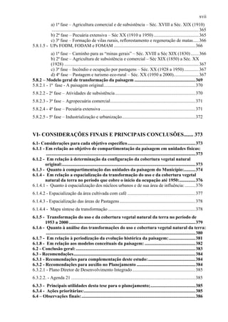 xvii
          a) 1ª fase – Agricultura comercial e de subsistência – Séc. XVIII a Séc. XIX (1910)
          ................................................................................................................................ 365
          b) 2ª fase – Pecuária extensiva – Séc XX (1910 a 1950) ....................................... 365
          c) 3ª fase – Formação de vilas rurais, reflorestamento e regeneração de matas..... 366
5.8.1.5 - UPs FODM, FODAM e FOMAM .......................................................................366
           a) 1ª fase – Caminho para as “minas gerais” – Séc. XVIII a Séc XIX (1830) ....... 366
           b) 2ª fase – Agricultura de subsistência e comercial – Séc XIX (1850) a Séc. XX
           (1928) ..................................................................................................................... 367
           c) 3ª fase – Incêndio e ocupação por pastagens – Séc. XX (1928 a 1950)............. 367
           d) 4ª fase – Pastagem e turismo eco-rural – Séc. XX (1950 a 2000)......................367
5.8.2 – Modelo geral de transformação da paisagem .....................................................369
5.8.2.1 - 1ª fase - A paisagem original................................................................................370
5.8.2.2 - 2ª fase – Atividades de subsistência......................................................................370
5.8.2.3 - 3ª fase – Agropecuária comercial..........................................................................371
5.8.2.4 - 4ª fase – Pecuária extensiva ..................................................................................371
5.8.2.5 - 5ª fase – Industrialização e urbanização................................................................372


VI- CONSIDERAÇÕES FINAIS E PRINCIPAIS CONCLUSÕES....... 373
6.1- Considerações para cada objetivo específico ...........................................................373
6.1.1 - Em relação ao objetivo de compartimentação da paisagem em unidades físicas:
        ..................................................................................................................................373
6.1.2 - Em relação à determinação da configuração da cobertura vegetal natural
        original:....................................................................................................................373
6.1.3 - Quanto à compartimentação das unidades da paisagem do Município:..........374
6.1.4 - Em relação a espacialização da transformação do uso e da cobertura vegetal
        natural da terra no período que cobre o início da ocupação até 1950:..............376
6.1.4.1 - Quanto à espacialização dos núcleos urbanos e de sua área de influência: .........376
6.1.4.2 - Espacialização da área cultivada com café ...........................................................377
6.1.4.3 - Espacialização das áreas de Pastagens ..................................................................378
6.1.4.4 - Mapa síntese da transformação ............................................................................378
6.1.5 - Transformação do uso e da cobertura vegetal natural da terra no período de
        1953 a 2000 ..............................................................................................................379
6.1.6 - Quanto à análise das transformações do uso e cobertura vegetal natural da terra:
        ..................................................................................................................................380
6.1.7 - Em relação à periodização da evolução histórica da paisagem: .......................381
6.1.8 - Em relação aos modelos conceituais da paisagem: ............................................382
6.2 - Conclusão geral: ........................................................................................................383
6.3 - Recomendações..........................................................................................................384
6.3.1 - Recomendações para complementação deste estudo: .........................................384
6.3.2 - Recomendações para auxílio no Planejamento ...................................................384
6.3.2.1 - Plano Diretor de Desenvolvimento Integrado.......................................................385
6.3.2.2. - Agenda 21 ............................................................................................................385
6.3.3 - Principais utilidades desta tese para o planejamento;.......................................385
6.3.4 - Ações prioritárias:.................................................................................................385
6.4 – Observações finais: ...................................................................................................386
 