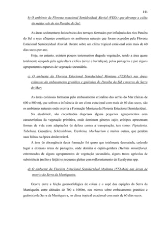144
   b) O ambiente da Floresta estacional Semidecidual Aluvial (FESA) que abrange a calha
      do médio vale do rio Paraíba do Sul:

     As áreas sedimentares holocênicas dos terraços formados por influência dos rios Paraíba
do Sul e seus afluentes constituem os ambientes naturais que foram ocupados pela Floresta
Estacional Semidecidual Aluvial. Ocorre sobre um clima tropical estacional com mais de 60
dias secos por ano.
     Hoje, no entanto, existem poucos testemunhos daquela vegetação, sendo a área quase
totalmente ocupada pela agricultura cíclica (arroz e hortaliças), pelas pastagens e por alguns
agrupamentos esparsos de vegetação secundária.

   c) O ambiente da Floresta Estacional Semidecidual Montana (FESMar) nas áreas
     colinosas do embasamento granítico e gnáissico do Paraíba do Sul e morros da Serra
     do Mar:

     As áreas colinosas formadas pelo embasamento cristalino das serras do Mar (faixas de
600 a 800 m), que sofrem a influência de um clima estacional com mais de 60 dias secos, são
os ambientes naturais onde ocorria a Formação Montana da Floresta Estacional Semidecidual.
     Na atualidade, são encontrados dispersos alguns pequenos agrupamentos com
características da vegetação primitiva, onde dominam gêneros cujos ecótipos apresentam
formas de vida com adaptações de defesa contra a transpiração, tais como: Piptadenia,
Tabebuia, Copaifera, Schizolobium, Erythrina, Machaerium e muitos outros, que perdem
suas folhas na época desfavorável.
     A área de abrangência desta formação foi quase que totalmente desmatada, cedendo
lugar a extensas áreas de pastagens, onde domina o capim-gordura (Melinis minutiflora),
entremeadas de alguns agrupamentos de vegetação secundária, alguns tratos agrícolas de
subsistência (milho e feijão) e pequenas glebas com reflorestamento de Eucalyptus spp.

   d) O ambiente da Floresta Estacional Semidecidual Montana (FESMan) nas áreas de
      morros da Serra da Mantiqueira.

     Ocorre entre a feição geomorfológica de colina e o sopé dos espigões da Serra da
Mantiqueira entre altitudes de 700 a 1000m, nos morros sobre embasamento granítico e
gnáissico da Serra da Mantiqueira, no clima tropical estacional com mais de 60 dias secos.
 