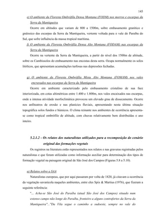 145
   e) O ambiente da Floresta Ombrófila Densa Montana (FODM) nos morros e escarpas da
      Serra da Mantiqueira
      Ocorre em altitudes que variam de 800 a 1500m, sobre embasamento granítico e
gnáissico das escarpas da Serra da Mantiqueira, vertente voltada para o vale do Paraíba do
Sul, que sofre influência da massa tropical marítima.
   f) O ambiente da Floresta Ombrófila Densa Alto Montana (FODAM) nas escarpas da
      Serra da Mantiqueira
      Ocorre na vertente da Serra da Mantiqueira, a partir do nível dos 1500m de altitude,
sobre os Cambissolos do embasamento nas encostas desta serra. Ocupa normalmente os solos
litólicos, que apresentam acumulações turfosas nas depressões fechadas.


   g) O ambiente da Floresta Ombrófila Mista Alto Montana (FOMAM) nos vales
       encravados nas escarpas da Serra da Mantiqueira
      Ocorre em ambiente caracterizado pelo embasamento cristalino de sua face
interiorizada, em cotas altimétricas entre 1.400 e 1.800m, nos vales encaixados nas escarpas,
onde a intensa atividade morfoclimática provocou um elevado grau de dissecamento. Ocorre
nos anfiteatros de erosão e nas planícies fluviais, apresentando nesta última situação
topográfica solos fundos e húmicos. O clima reinante nos ambientes de ocorrência apresenta-
se como tropical ombrófilo de altitude, com chuvas relativamente bem distribuídas o ano
inteiro.




      5.2.1.2 - Os relatos dos naturalistas utilizados para a recomposição do cenário
                original das formações vegetais
      Os registros na literatura estão representados nos relatos e nas gravuras registradas pelos
naturalistas e que foram utilizadas como informação auxiliar para determinação dos tipos de
formação vegetal na paisagem original de São José dos Campos (Figuras 5.8 a 5.10).


   a) Relatos sobre a SAA
      Naturalistas europeus, que por aqui passaram por volta de 1820, já citavam a ocorrência
da vegetação savanícola naqueles ambientes, entre eles Spix & Martius (1976), que fizeram a
seguinte referência:
      ''... Acha-se São José do Paraíba (atual São José dos Campos) situado num
      extenso campo não longe do Paraíba, fronteiro a alguns contrafortes da Serra da
      Mantiqueira''...''Da Vila segue o caminho a sudoeste, sempre no vale do
 
