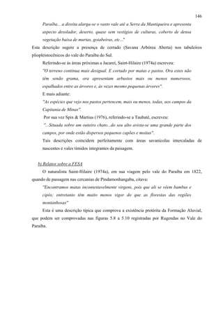 146
     Paraíba... a direita alarga-se o vasto vale até a Serra da Mantiqueira e apresenta
     aspecto desolador, deserto, quase sem vestígios de culturas, coberto de densa
     vegetação baixa de murtas, goiabeiras, etc...''
Esta descrição sugere a presença de cerrado (Savana Arbórea Aberta) nos tabuleiros
pliopleistocênicos do vale do Paraíba do Sul.
     Referindo-se às áreas próximas a Jacareí, Saint-Hilaire (1974a) escreveu:
     ''O terreno continua mais desigual. E cortado por matas e pastos. Ora estes não
     têm senão grama, ora apresentam arbustos mais ou menos numerosos,
     espalhados entre as árvores e, às vezes mesmo pequenas árvores''.
     E mais adiante:
     ''As espécies que vejo nos pastos pertencem, mais ou menos, todas, aos campos da
     Capitania de Minas''.
      Por sua vez Spix & Martius (1976), referindo-se a Taubaté, escreveu:
      ''...Situada sobre um outeiro chato...do seu alto avista-se uma grande parte dos
     campos, por onde estão dispersos pequenos capões e moitas''.
     Tais descrições coincidem perfeitamente com áreas savanícolas intercaladas de
     nascentes e vales tímidos integrantes da paisagem.


   b) Relatos sobre a FESA
     O naturalista Saint-Hilaire (1974a), em sua viagem pelo vale do Paraíba em 1822,
quando de passagem nas cercanias de Pindamonhangaba, citava:
     ''Encontramos matas incontestavelmente virgens, pois que ali se vêem bambus e
     cipós; entretanto têm muito menos vigor do que as florestas das regiões
     montanhosas''
     Esta é uma descrição típica que comprova a existência pretérita da Formação Aluvial,
que podem ser comprovadas nas figuras 5.8 a 5.10 registradas por Rugendas no Vale do
Paraíba.
 