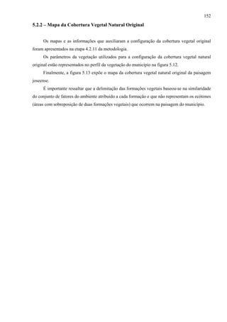 152
5.2.2 – Mapa da Cobertura Vegetal Natural Original


     Os mapas e as informações que auxiliaram a configuração da cobertura vegetal original
foram apresentados na etapa 4.2.11 da metodologia.
     Os parâmetros da vegetação utilizados para a configuração da cobertura vegetal natural
original estão representados no perfil da vegetação do município na figura 5.12.
     Finalmente, a figura 5.13 expõe o mapa da cobertura vegetal natural original da paisagem
joseense.
     É importante ressaltar que a delimitação das formações vegetais baseou-se na similaridade
do conjunto de fatores do ambiente atribuído a cada formação e que não representam os ecótones
(áreas com sobreposição de duas formações vegetais) que ocorrem na paisagem do município.
 