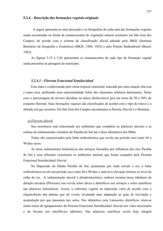 157
5.2.4 – Descrição das formações vegetais originais


         A seguir apresenta-se uma descrição e as fotografias de cada uma das formações vegetais
ainda encontradas na forma de remanescentes de vegetação natural existentes em São José dos
Campos, de acordo com o sistema de classificação oficial adotado pelo IBGE (Instituto
Brasileiro de Geografia e Estatística) (IBGE, 1988, 1922) e pelo Projeto Radambrasil (Brasil,
1983).
      As figuras 5.15 a 5.26 apresentam os remanescentes de cada tipo de formação vegetal
ainda presentes na paisagem do município.




      5.2.4.1 - Floresta Estacional Semidecidual
      Esta mata é condicionada pelo clima tropical estacional, marcado por uma estação chuvosa
e outra seca, atribuindo uma estacionalidade foliar dos elementos arbóreos dominantes. Neste
caso a percentagem de árvores decíduas na época desfavorável gira em torno de 20 a 50% do
conjunto florestal. Suas formações vegetais são classificadas de acordo com o tipo de relevo e a
altitude em que ocorrem. Em São José dos Campos encontramos a floresta Aluvial e a Montana.


   a) Floresta Aluvial
      Sua ocorrência está relacionada aos ambientes que compõem as planícies aluviais e as
colinas do embasamento cristalino do Paraíba do Sul até a faixa altimétrica dos 800m.
      Todos são caracterizados pela linha ombrotérmica que revela um período seco entre 60 a
90 dias secos.
      As áreas sedimentares holocênicas dos terraços formados por influência dos rios Paraíba
do Sul e seus afluentes constituem os ambientes naturais que foram ocupados pela Floresta
Estacional Semidecidual Aluvial.
      Na Depressão do Médio Paraíba do Sul, justamente por onde circula o rio, a linha
ombrotérmica revela um período seco entre 60 e 90 dias e uma leve elevação térmica ao nível da
calha do rio. A sedimentação aluvial é pliopleistocênica, embora existam áreas tabulares de
datação terciária (Plioceno) isso revela solos álicos e distróficos nos terraços e solos eutróficos
nas planícies holocênicas. Assim, a cobertura vegetal na depressão varia de acordo com o
oligotrofismo das plantas que ali vivem, revelando uma adaptação ao grau de lixiviação e
acumulação por que passaram tais solos. Nos tabuleiros com Latossolos distróficos vêem-se
ainda restos de agrupamentos da Floresta Estacional Semidecidual Aluvial nos vales encaixados
e da Savana nos interflúvios tabulares. Nas planícies eutróficas existe hoje integral
 