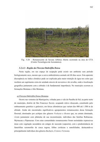 162




        Fig.. 5.20 – Remanescente de Savana Arbórea Aberta ocorrendo na área do CTA
                   (Centro Tecnológico da Aeronáutica).

     5.2.4.3 - Região da Floresta Ombrófila Densa
     Nesta região, em seu espaço de ocupação pode existir um ambiente sem período
biologicamente seco, mesmo que a curva ombrotérmica assinale até 60 dias secos. Esta aparente
discrepância no índice climático pode ser explicada pela maior retenção de água nos solos que
recebem um suprimento extra de umidade através de nevoeiros e do orvalho, onde a localização
geográfica juntamente com a altitude é de fundamental importância. No município ocorrem as
formações Montana e Alto Montana.


   a) Floresta Ombrófila Densa Montana
     Ocorre nas vertentes da Mantiqueira, voltadas para o vale do Paraíba do Sul, na parte norte
do município, distrito de São Francisco Xavier, ocupando relevo dissecado, constituído pelo
embasamento granítico e gnáissico, em faixas altimétricas que variam dos 800 até 1.500 m de
altitude. Ainda são encontrados significativos agrupamentos remanescentes dessa formação
florestal, dominados por ecótipos dos gêneros Vochysia e Ocotea que, no estrato dominado,
vivem juntamente com plântulas de sua reconstituição, indivíduos das famílias Rubiaceae,
Myrtaceae e Piperaceae. Com estas comunidades remanescentes foram assinaladas expressivas
áreas com vegetação secundária em estágio de sucessão (capoeira), com a predominância de
fanerófitas xeromorfas de casca rugosa, folhas coriáceas e nanofoliadas, destacando-se
principalmente indivíduos dos gêneros Bacharis, Croton e Vernonia.
 
