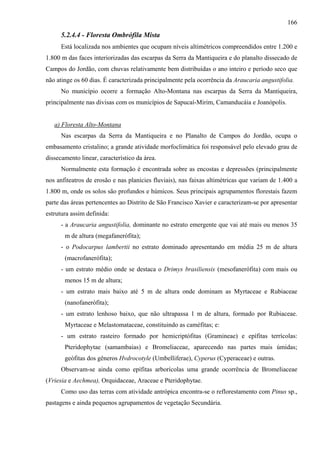 166
      5.2.4.4 - Floresta Ombrófila Mista
      Está localizada nos ambientes que ocupam níveis altimétricos compreendidos entre 1.200 e
1.800 m das faces interiorizadas das escarpas da Serra da Mantiqueira e do planalto dissecado de
Campos do Jordão, com chuvas relativamente bem distribuídas o ano inteiro e período seco que
não atinge os 60 dias. É caracterizada principalmente pela ocorrência da Araucaria angustifolia.
      No município ocorre a formação Alto-Montana nas escarpas da Serra da Mantiqueira,
principalmente nas divisas com os municípios de Sapucaí-Mirim, Camanducáia e Joanópolis.


   a) Floresta Alto-Montana
      Nas escarpas da Serra da Mantiqueira e no Planalto de Campos do Jordão, ocupa o
embasamento cristalino; a grande atividade morfoclimática foi responsável pelo elevado grau de
dissecamento linear, característico da área.
      Normalmente esta formação é encontrada sobre as encostas e depressões (principalmente
nos anfiteatros de erosão e nas planícies fluviais), nas faixas altimétricas que variam de 1.400 a
1.800 m, onde os solos são profundos e húmicos. Seus principais agrupamentos florestais fazem
parte das áreas pertencentes ao Distrito de São Francisco Xavier e caracterizam-se por apresentar
estrutura assim definida:
      - a Araucaria angustifolia, dominante no estrato emergente que vai até mais ou menos 35
       m de altura (megafanerófita);
      - o Podocarpus lambertii no estrato dominado apresentando em média 25 m de altura
       (macrofanerófita);
      - um estrato médio onde se destaca o Drimys brasiliensis (mesofanerófita) com mais ou
       menos 15 m de altura;
      - um estrato mais baixo até 5 m de altura onde dominam as Myrtaceae e Rubiaceae
       (nanofanerófita);
      - um estrato lenhoso baixo, que não ultrapassa 1 m de altura, formado por Rubiaceae.
       Myrtaceae e Melastomataceae, constituindo as caméfitas; e:
      - um estrato rasteiro formado por hemicriptófitas (Gramineae) e epífitas terrícolas:
       Pteridophytae (samambaias) e Bromeliaceae, aparecendo nas partes mais úmidas;
       geófitas dos gêneros Hvdrocotyle (Umbelliferae), Cyperus (Cyperaceae) e outras.
      Observam-se ainda como epífitas arborícolas uma grande ocorrência de Bromeliaceae
(Vriesia e Aechmea), Orquidaceae, Araceae e Pteridophytae.
      Como uso das terras com atividade antrópica encontra-se o reflorestamento com Pinus sp.,
pastagens e ainda pequenos agrupamentos de vegetação Secundária.
 
