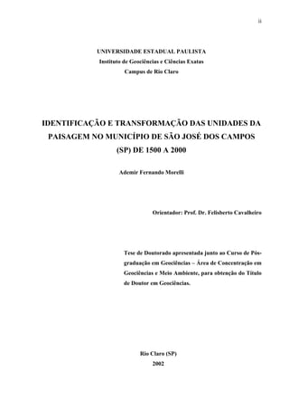ii




           UNIVERSIDADE ESTADUAL PAULISTA
           Instituto de Geociências e Ciências Exatas
                     Campus de Rio Claro




IDENTIFICAÇÃO E TRANSFORMAÇÃO DAS UNIDADES DA
 PAISAGEM NO MUNICÍPIO DE SÃO JOSÉ DOS CAMPOS
                  (SP) DE 1500 A 2000

                  Ademir Fernando Morelli




                                Orientador: Prof. Dr. Felisberto Cavalheiro




                    Tese de Doutorado apresentada junto ao Curso de Pós-
                    graduação em Geociências – Área de Concentração em
                    Geociências e Meio Ambiente, para obtenção do Título
                    de Doutor em Geociências.




                           Rio Claro (SP)
                                2002
 