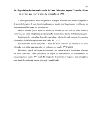 185
5.4 - Espacialização da transformação do Uso e Cobertura Vegetal Natural da Terra
      no período que cobre o início da ocupação até 1950.


     A abordagem espacial na historiografia da paisagem possibilita uma melhor compreensão
do contexto temporal de suas transformações para o quadro atual da paisagem, constituindo um
instrumento auxiliar para o seu planejamento.
     Deve-se ressaltar que se tratam de inferências baseadas em uma série de fontes históricas
confiáveis, que foram interpretadas e espacializadas na construção de uma história da paisagem.
     Inicialmente foi estimada a dimensão espacial da evolução do núcleo urbano do município
e de sua área de influência para os séculos XVI a XX (1935).
     Posteriormente, foram transpostas à base de dados espaciais as estimativas de áreas
cultivadas com café e áreas ocupadas por pastagens nos séculos XVIII e XIX.
     Finalmente, a partir da integração dos mapas com a espacialização dos núcleos urbanos e
das áreas cultivadas, foram produzidos os mapas de espacialização da transformação da
paisagem para os séculos XVI a XX. Da integração do conjunto de mapas de transformação de
cada século foi produzido o mapa síntese de espacialização.
 
