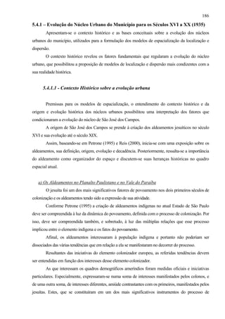 186
5.4.1 – Evolução do Núcleo Urbano do Município para os Séculos XVI a XX (1935)
        Apresentam-se o contexto histórico e as bases conceituais sobre a evolução dos núcleos
urbanos do município, utilizados para a formulação dos modelos de espacialização da localização e
dispersão.
        O contexto histórico revelou os fatores fundamentais que regularam a evolução do núcleo
urbano, que possibilitou a proposição de modelos de localização e dispersão mais condizentes com a
sua realidade histórica.


      5.4.1.1 - Contexto Histórico sobre a evolução urbana


        Premissas para os modelos de espacialização, o entendimento do contexto histórico e da
origem e evolução histórica dos núcleos urbanos possibilitou uma interpretação dos fatores que
condicionaram a evolução do núcleo de São José dos Campos.
        A origem de São José dos Campos se prende à criação dos aldeamentos jesuíticos no século
XVI e sua evolução até o século XIX.
        Assim, baseando-se em Petrone (1995) e Reis (2000), inicia-se com uma exposição sobre os
aldeamentos, sua definição, origem, evolução e decadência. Posteriormente, ressalta-se a importância
do aldeamento como organizador do espaço e discutem-se suas heranças históricas no quadro
espacial atual.


   a) Os Aldeamentos no Planalto Paulistano e no Vale do Paraíba
        O jesuíta foi um dos mais significativos fatores de povoamento nos dois primeiros séculos de
colonização e os aldeamentos tendo sido a expressão de sua atividade.
        Conforme Petrone (1995) a criação de aldeamentos indígenas no atual Estado de São Paulo
deve ser compreendida à luz da dinâmica do povoamento, definida com o processo de colonização. Por
isso, deve ser compreendida também, e sobretudo, à luz das múltiplas relações que esse processo
implicou entre o elemento indígena e os fatos do povoamento.
        Afinal, os aldeamentos interessaram à população indígena e portanto não poderiam ser
dissociados das várias tendências que em relação a ela se manifestaram no decorrer do processo.
        Resultantes das iniciativas do elemento colonizador europeu, as referidas tendências devem
ser entendidas em função dos interesses desse elemento colonizador.
        As que interessam os quadros demográficos ameríndios foram medidas oficiais e iniciativas
particulares. Especialmente, expressaram-se numa soma de interesses manifestados pelos colonos, e
de uma outra soma, de interesses diferentes, amiúde contrastantes com os primeiros, manifestados pelos
jesuítas. Estes, que se constituíram em um dos mais significativos instrumentos do processo de
 