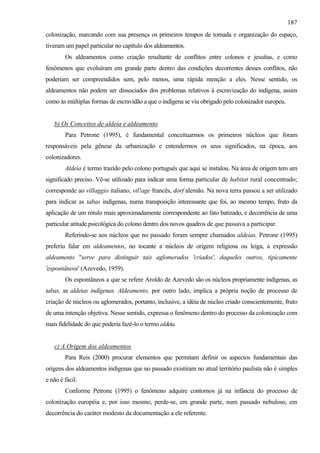 187
colonização, marcando com sua presença os primeiros tempos de tomada e organização do espaço,
tiveram um papel particular no capítulo dos aldeamentos.
        Os aldeamentos como criação resultante de conflitos entre colonos e jesuítas, e como
fenômenos que evoluíram em grande parte dentro das condições decorrentes desses conflitos, não
poderiam ser compreendidos sem, pelo menos, uma rápida menção a eles. Nesse sentido, os
aldeamentos não podem ser dissociados dos problemas relativos à escravização do indígena, assim
como às múltiplas formas de escravidão a que o indígena se viu obrigado pelo colonizador europeu.


   b) Os Conceitos de aldeia e aldeamento
        Para Petrone (1995), é fundamental conceituarmos os primeiros núcleos que foram
responsáveis pela gênese da urbanização e entendermos os seus significados, na época, aos
colonizadores.
        Aldeia é termo trazido pelo colono português que aqui se instalou. Na área de origem tem um
significado preciso. Vê-se utilizado para indicar uma forma particular de habitat rural concentrado;
corresponde ao villaggio italiano, vil!age francês, dorf alemão. Na nova terra passou a ser utilizado
para indicar as tabas indígenas, numa transposição interessante que foi, ao mesmo tempo, fruto da
aplicação de um rótulo mais aproximadamente correspondente ao fato batizado, e decorrência de uma
particular atitude psicológica do colono dentro dos novos quadros de que passava a participar.
        Referindo-se aos núcleos que no passado foram sempre chamados aldeias, Petrone (1995)
preferiu falar em aldeamentos, no tocante a núcleos de origem religiosa ou leiga, a expressão
aldeamento "serve para distinguir tais aglomerados 'criados', daqueles outros, tipicamente
'espontâneos' (Azevedo, 1959).
        Os espontâneos a que se refere Aroldo de Azevedo são os núcleos propriamente indígenas, as
tabas, as aldeias indígenas. Aldeamento, por outro lado, implica a própria noção de processo de
criação de núcleos ou aglomerados, portanto, inclusive, a idéia de núcleo criado conscientemente, fruto
de uma intenção objetiva. Nesse sentido, expressa o fenômeno dentro do processo da colonização com
mais fidelidade do que poderia fazê-lo o termo aldeia.


   c) A Origem dos aldeamentos
        Para Reis (2000) procurar elementos que permitam definir os aspectos fundamentais das
origens dos aldeamentos indígenas que no passado existiram no atual território paulista não é simples
e não é fácil.
        Conforme Petrone (1995) o fenômeno adquire contornos já na infância do processo de
colonização européia e, por isso mesmo, perde-se, em grande parte, num passado nebuloso, em
decorrência do caráter modesto da documentação a ele referente.
 