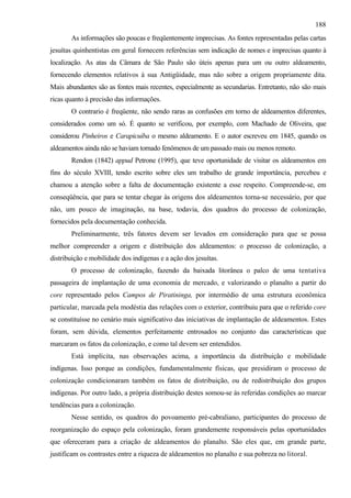 188
       As informações são poucas e freqüentemente imprecisas. As fontes representadas pelas cartas
jesuítas quinhentistas em geral fornecem referências sem indicação de nomes e imprecisas quanto à
localização. As atas da Câmara de São Paulo são úteis apenas para um ou outro aldeamento,
fornecendo elementos relativos à sua Antigüidade, mas não sobre a origem propriamente dita.
Mais abundantes são as fontes mais recentes, especialmente as secundarias. Entretanto, não são mais
ricas quanto à precisão das informações.
       O contrario é freqüente, não sendo raras as confusões em torno de aldeamentos diferentes,
considerados como um só. É quanto se verificou, por exemplo, com Machado de Oliveira, que
considerou Pinheiros e Carapicuíba o mesmo aldeamento. E o autor escreveu em 1845, quando os
aldeamentos ainda não se haviam tornado fenômenos de um passado mais ou menos remoto.
       Rendon (1842) appud Petrone (1995), que teve oportunidade de visitar os aldeamentos em
fins do século XVIII, tendo escrito sobre eles um trabalho de grande importância, percebeu e
chamou a atenção sobre a falta de documentação existente a esse respeito. Compreende-se, em
conseqüência, que para se tentar chegar às origens dos aldeamentos torna-se necessário, por que
não, um pouco de imaginação, na base, todavia, dos quadros do processo de colonização,
fornecidos pela documentação conhecida.
       Preliminarmente, três fatores devem ser levados em consideração para que se possa
melhor compreender a origem e distribuição dos aldeamentos: o processo de colonização, a
distribuição e mobilidade dos indígenas e a ação dos jesuítas.
       O processo de colonização, fazendo da baixada litorânea o palco de uma tentativa
passageira de implantação de uma economia de mercado, e valorizando o planalto a partir do
core representado pelos Campos de Piratininga, por intermédio de uma estrutura econômica
particular, marcada pela modéstia das relações com o exterior, contribuiu para que o referido core
se constituísse no cenário mais significativo das iniciativas de implantação de aldeamentos. Estes
foram, sem dúvida, elementos perfeitamente entrosados no conjunto das características que
marcaram os fatos da colonização, e como tal devem ser entendidos.
       Está implícita, nas observações acima, a importância da distribuição e mobilidade
indígenas. Isso porque as condições, fundamentalmente físicas, que presidiram o processo de
colonização condicionaram também os fatos de distribuição, ou de redistribuição dos grupos
indígenas. Por outro lado, a própria distribuição destes somou-se às referidas condições ao marcar
tendências para a colonização.
       Nesse sentido, os quadros do povoamento pré-cabraliano, participantes do processo de
reorganização do espaço pela colonização, foram grandemente responsáveis pelas oportunidades
que ofereceram para a criação de aldeamentos do planalto. São eles que, em grande parte,
justificam os contrastes entre a riqueza de aldeamentos no planalto e sua pobreza no litoral.
 