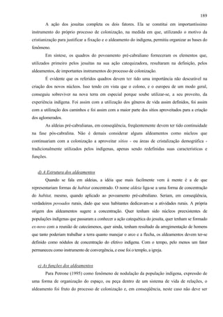 189
       A ação dos jesuítas completa os dois fatores. Ela se constitui em importantíssimo
instrumento do próprio processo de colonização, na medida em que, utilizando o motivo da
cristianização para justificar a fixação e o aldeamento do indígena, permitiu organizar as bases do
fenômeno.
       Em síntese, os quadros do povoamento pré-cabraliano forneceram os elementos que,
utilizados primeiro pelos jesuítas na sua ação catequizadora, resultaram na definição, pelos
aldeamentos, de importantes instrumentos do processo de colonização.
       É evidente que os referidos quadros devem ter tido uma importância não descurável na
criação dos novos núcleos. Isso tendo cm vista que o colono, e o europeu de um modo geral,
conseguiu sobreviver na nova terra em especial porque soube utilizar-se, a seu proveito, da
experiência indígena. Foi assim com a utilização dos gêneros de vida assim definidos, foi assim
com a utilização dos caminhos e foi assim com a maior parte dos sítios aproveitados para a criação
dos aglomerados.
       As aldeias pré-cabralianas, em conseqüência, freqüentemente devem ter tido continuidade
na fase pós-cabralina. Não é demais considerar alguns aldeamentos como núcleos que
continuariam com a colonização a aproveitar sítios - ou áreas de cristalização demográfica -
tradicionalmente utilizados pelos indígenas, apenas sendo redefinidas suas características e
funções.


   d) A Estrutura dos aldeamentos
       Quando se fala em aldeias, a idéia que mais facilmente vem à mente é a de que
representariam formas de habitat concentrado. O nome aldeia liga-se a uma forma de concentração
do habitat, mesmo, quando aplicado ao povoamento pré-cabraliano. Seriam, em conseqüência,
verdadeiros povoados rurais, dado que seus habitantes dedicavam-se a atividades rurais. A própria
origem dos aldeamentos sugere a concentração. Quer tenham sido núcleos preexistentes de
populações indígenas que passaram a conhecer a ação catequética do jesuíta, quer tenham se formado
ex-novo com a reunião de catecúmenos, quer ainda, tenham resultado da arregimentação de homens
que tanto poderiam trabalhar a terra quanto manejar o arco e a flecha, os aldeamentos devem ter-se
definido como nódulos de concentração do efetivo indígena. Com o tempo, pelo menos um fator
permaneceu como instrumento de convergência, e esse foi o templo, a igreja.


   e) As funções dos aldeamentos
       Para Petrone (1995) como fenômeno de nodulação da população indígena, expressão de
uma forma de organização do espaço, ou peça dentro de um sistema de vida de relações, o
aldeamento foi fruto do processo de colonização e, em conseqüência, neste caso não deve ser
 