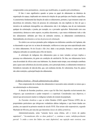 190
compreendido como permanência , mesmo que modificados, os quadros pré-colombianos.
        O fato é mais significativo quando se pensa no papel do aldeamento na dinâmica da
organização do espaço, implicando um sistema de relações de que participa com funções especificas.
A característica fundamental das funções de todos os aldeamentos, portanto, é que tomaram corpo em
decorrência de estímulos, frutos do processo de colonização; ela esta implícita no fato de que a
iniciativa da nodulação demográfica nos aldeamentos não é do indígena, mas de um instrumento
qualquer da colonização, o jesuíta, por exemplo, ou o povoador agricultor. Relacionado com essa
característica, destaca-se outro aspecto, na prática decorrente, e que marca nitidamente toda a vida
dos aldeamentos: definidos por forca de estímulos externos, os aldeamentos constituíram-se,
funcionalmente, em elementos a serviço do processo de colonização.
        No relativo aos serviços prestados pelos indígenas nos deferentes caminhos da Capitania, não
se descurando os que iam ter as áreas de mineração, verificava-se como que uma especialização entre
os vários aldeamentos. Os de Escada e São José, dada a sua posição, fornecia a maior parte dos
indígenas utilizados no caminho para o Rio de Janeiro.
        A solicitação de indígenas dos aldeamentos para os mais variados serviços implica a
presença nos aldeamentos, de gente em condições de satisfazê-la. De fato, nos aldeamentos havia
uma diversidade de ofícios entre seus habitantes. Se, durante muito tempo, essa orientação contribuiu
para a quase auto-suficiência das fazendas jesuítas, com a proscrição destes, os aldeamentos tornaram-se
formidáveis mercados de mão-de-obra, que, sem nenhuma duvida, foi valiosíssima. Essa foi, parece
não caber restrições, a principal função dos aldeamentos.




   f) Aldeias Jesuíticas – Direção administrativa das aldeias
        Para compreensão da evolução dos aldeamentos é necessário antes entender os rumos que a
sua administração os direcionaram.
        A direção de fazendas jesuíticas, como a que foi São José, dependia exclusivamente dos
religiosos, que acumulavam o poder temporal e o espiritual. Considerados seus objetivos, é
natural que procurassem manter os indígenas isolados do restante da população.
        As Fazendas Jesuíticas a que se refere Rendon (1842) appud Petrone (1995) são as
propriedades particulares que abrigavam verdadeiras aldeias indígenas, e que foram doadas aos
jesuítas, em especial na primeira metade do século XVII. Elas teriam sido responsáveis, segundo
Machado de Oliveira, por uma das que denomina classes de aldêas primitivas.
        Administrativamente, nelas "somente havia curas d'alma, sob o titulo de padres
superiores"... "Accumulavam elles os dous poderes", e, continua o autor, indisfarçavelmente
parcial: "e então a sorte dos Índios era mais deplorável, sua sujeição mais restricta, seus
 