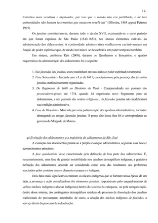 191
trabalhos mais vexativos e duplicados, por isso que o mando não era partilhado, e de tais
animosidades não haviam testemunhas que ousassem revelá-las” (Oliveira, 1868 appud Petrone
1995).
         Os jesuítas constituíram-se, durante todo o século XVII, excetuando-se o curto período
em que foram expulsos de São Paulo (1640-1653), nos únicos elementos estáveis da
administração dos aldeamentos. A continuidade administrativa verificava-se exclusivamente em
função do poder espiritual que, de modo inevitável, se desdobrava em poder temporal também.
         Em síntese, conforme Reis (2000), durante os Quinhentos e Seiscentos, o quadro
esquemático da administração dos aldeamentos foi o seguinte:


         1. Nas fazendas dos jesuítas, estes mantinham em suas mãos o poder espiritual e o temporal.
         2. Fase Seiscentista - Iniciada com a Lei de 1611, caracterizou-se pela presença das fazendas
            jesuítas, meticulosamente organizadas.
         3. Do Regimento de 1698 ao Diretório do Pará - Compreendendo um período dos
            procuradores-gerais até 1734, quando foi organizado novo Regimento para os
            aldeamentos, e um período das ordens religiosas.. As fazendas jesuítas não modificaram
            sua condição administrativa.
         4. Fase do Diretório - Marcada por uma padronização dos quadros administrativos, inclusive
            abrangendo as antigas fazendas jesuítas. O ponto alto dessa fase foi o correspondente ao
            governo do Morgado de Mateus.




   g) Evolução dos aldeamentos e a trajetória do aldeamento de São Jozé
         A evolução dos aldeamentos prende-se à própria evolução administrativa, seguindo suas fases e
acontecimentos principais:
         A fase quinhentista vê-se caracterizada pela definição de boa parte dos aldeamentos. É,
necessariamente, uma fase de grande instabilidade nos quadros demográficos indígenas, a gradativa
definição dos aldeamentos devendo ser considerada como uma das resultantes dos problemas
suscitados pelos contatos entre o elemento europeu e o indígena.
         Dois fatos mais significativos marcam os núcleos indígenas que se formam nessa época: de um
lado, a presença e ação cristalizadora dos elementos jesuítas, responsáveis pelo enquadramento de
velhos núcleos indígenas (aldeias indígenas) dentro do sistema da catequese, ou pela reorganização,
dentro desse sistema, dos contingentes demográficos residuais do processo de dissolução dos quadros
tradicionais do povoamento ameríndio; de outro, a criação dos núcleos indígenas de fazendas, a
serviço direto do processo de colonização.
 