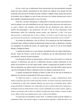 192
        Em um e outro caso os aldeamentos foram caracterizados por uma permanência da grande
maioria dos traços culturais, especialmente de vida material, dos indígenas. Essa situação teria sido
favorecida, tanto pelo tipo de atividade do jesuíta, mantendo o indígena isolado, quanto pelo interesse
do fazendeiro, que no indígena via, antes de tudo, uma reserva de eventuais elementos para a luta ou
para o trabalho, normalmente deixando-os viver a seu modo.
        Nesta fase e nas duas subseqüentes, os aldeamentos ou fazendas jesuítas caracterizaram-se
antes de qualquer coisa, pela estabilidade de sua vida. Alguns criados ainda nessa fase mantiveram-
se, como é natural, com condições muito próximas das que desfrutavam antes, dentro dos
quadros das propriedades a que pertenceram. De resto, o fato de esses aldeamentos serem
administrados dentro das conhecidas normas jesuítas, que chegavam a evitar “com penas
rigorosissimas a comunicação não só entre os Índios e os brancos, como de umas para outras
que não fossem da mesma grei, contribuía para que não fossem perturbados em sua evolução”.
        Na evolução dos aldeamentos a fase do Diretório vê-se marcada por dois fatos fundamentais:
em primeiro lugar, a definitiva extinção da administração jesuítica em todos os aldeamentos e fazendas,
em conseqüência da expulsão dos jesuítas; em segundo lugar, a ação de D. Luís de Sousa Botelho
Mourão, o Morgado de Mateus.
        A expulsão dos jesuítas teve as mais funestas conseqüências para seus antigos aldeamentos e
fazendas. Todos eles ficaram a mercê de todos os problemas que até então praticamente haviam
desconhecido e entraram em plena decadência.
        Com Morgado de Mateus na administração, verificou-se uma séria tentativa no sentido de
organizar os aldeamento, pois para ele os aldeamentos deveriam constituir instrumentos de uma
política de povoamento no seu mais amplo sentido, visando a reorganização dos quadros do habitat.
Pela sua importância, esse aspecto merecer um tratamento a parte. Aqui cabe lembrar, apenas, que sob
o governo do Morgado de Mateus o aldeamento de São José adquiriu o predicamento de vila.
        A situação encontrada pelo Morgado de Mateus na então Vila de São Jozé do Parahyba era
deplorável. Em ofício de 21 de dezembro de 1766, assim se refere a ela:
        “As Aldêas dos Indíos (...) achey em tal decadencia (...) porque verdadeiramente destas
Aldeas se pode dizer que existe só nome onde ellas estiverão. As mesmas causas que cooperarão para
se deminuirem as villas desta Capitania influirão com mayor força na dicipação destas Aldeas,
porque derrubadas as habitações com o tempo faltos de meyos os pobres indios para a repararem, e
destetuidos do precizo abrigo foram-se pouco a pouco espalhando-se por todas as partes, alguns q.
ainda se encontrarão estão vivendo em cabanitas de palha pelos matos vizinhos e somente em duas
ou tres Aldêas existem em pe algumas poucas cazas, e todas as mais desfeitas.
        As causas para essa decadência seriam várias. A condição de paria social do indígena, os
casamentos mistos, com escravos negros, os maus processos agrícolas, a perda das terras e em
 